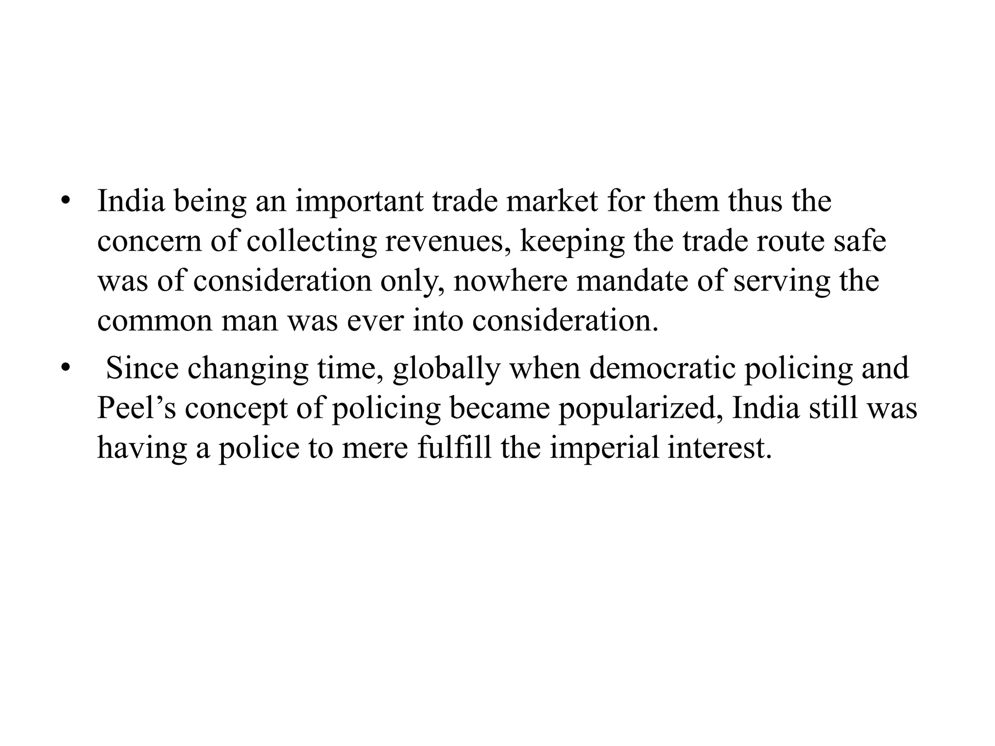 • India being an important trade market for them thus the
concern of collecting revenues, keeping the trade route safe
was of consideration only, nowhere mandate of serving the
common man was ever into consideration.
• Since changing time, globally when democratic policing and
Peel’s concept of policing became popularized, India still was
having a police to mere fulfill the imperial interest.
 