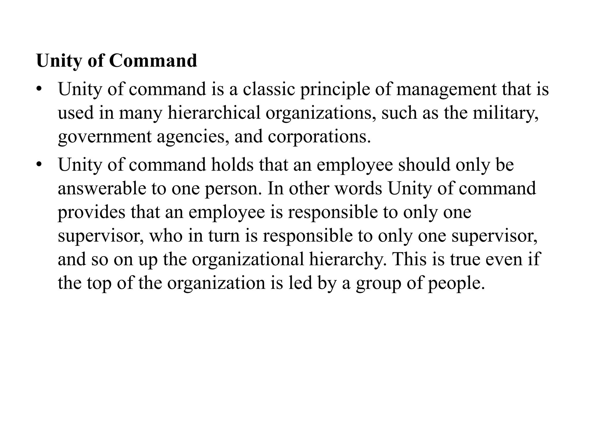 Unity of Command
• Unity of command is a classic principle of management that is
used in many hierarchical organizations, such as the military,
government agencies, and corporations.
• Unity of command holds that an employee should only be
answerable to one person. In other words Unity of command
provides that an employee is responsible to only one
supervisor, who in turn is responsible to only one supervisor,
and so on up the organizational hierarchy. This is true even if
the top of the organization is led by a group of people.
 