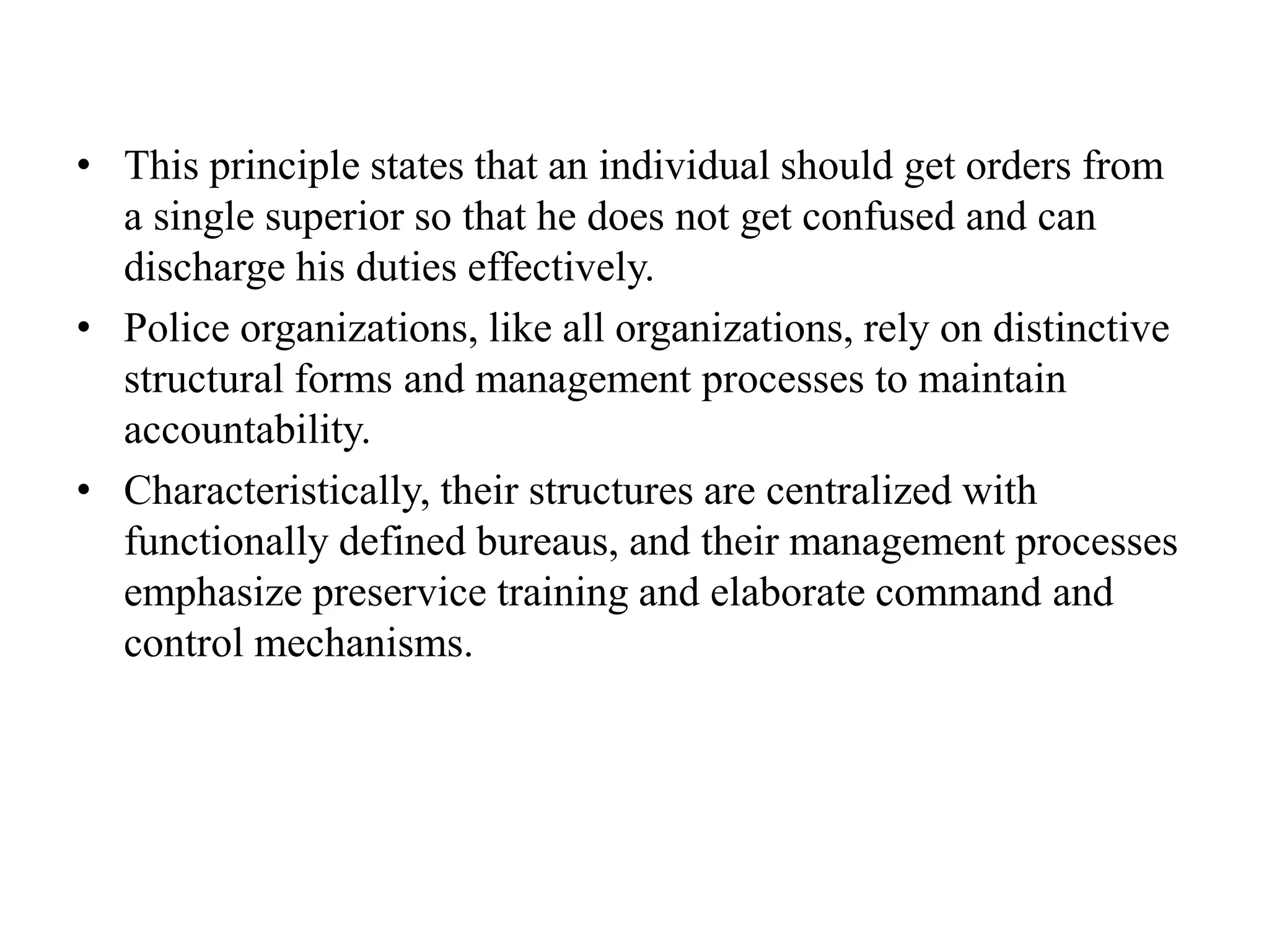• This principle states that an individual should get orders from
a single superior so that he does not get confused and can
discharge his duties effectively.
• Police organizations, like all organizations, rely on distinctive
structural forms and management processes to maintain
accountability.
• Characteristically, their structures are centralized with
functionally defined bureaus, and their management processes
emphasize preservice training and elaborate command and
control mechanisms.
 