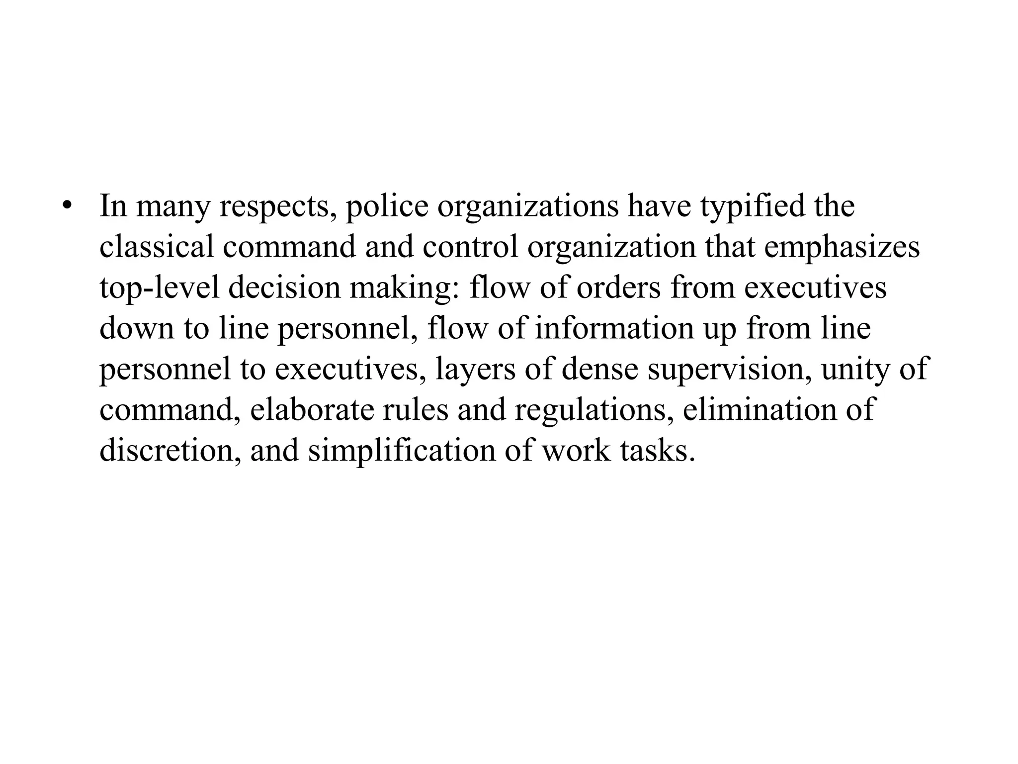 • In many respects, police organizations have typified the
classical command and control organization that emphasizes
top-level decision making: flow of orders from executives
down to line personnel, flow of information up from line
personnel to executives, layers of dense supervision, unity of
command, elaborate rules and regulations, elimination of
discretion, and simplification of work tasks.
 