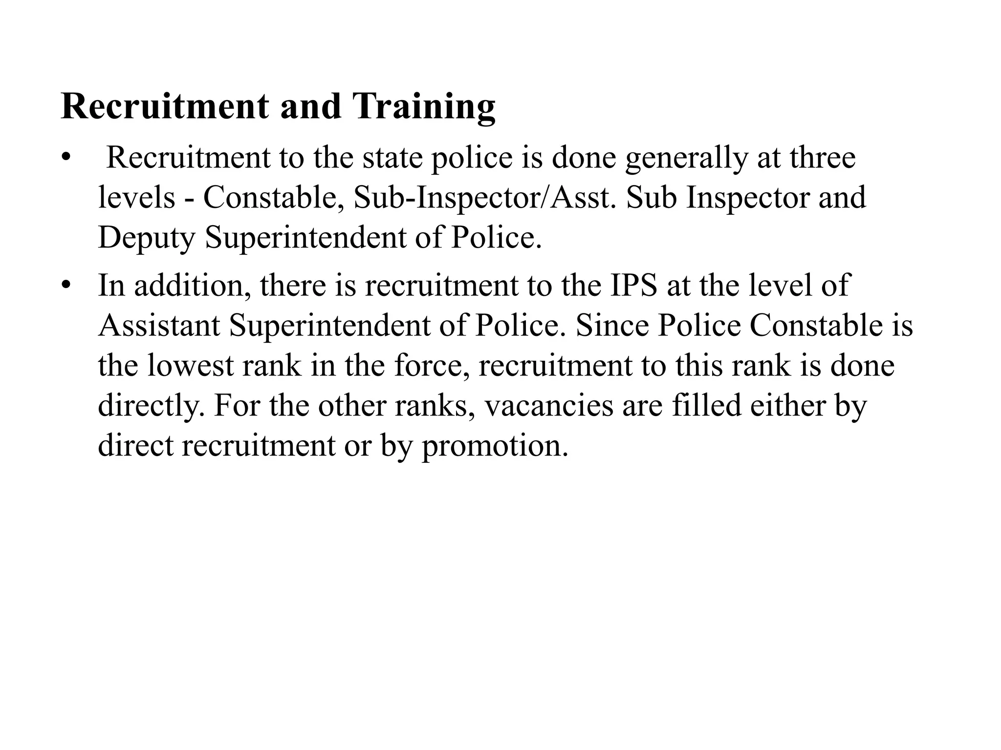 Recruitment and Training
• Recruitment to the state police is done generally at three
levels - Constable, Sub-Inspector/Asst. Sub Inspector and
Deputy Superintendent of Police.
• In addition, there is recruitment to the IPS at the level of
Assistant Superintendent of Police. Since Police Constable is
the lowest rank in the force, recruitment to this rank is done
directly. For the other ranks, vacancies are filled either by
direct recruitment or by promotion.
 