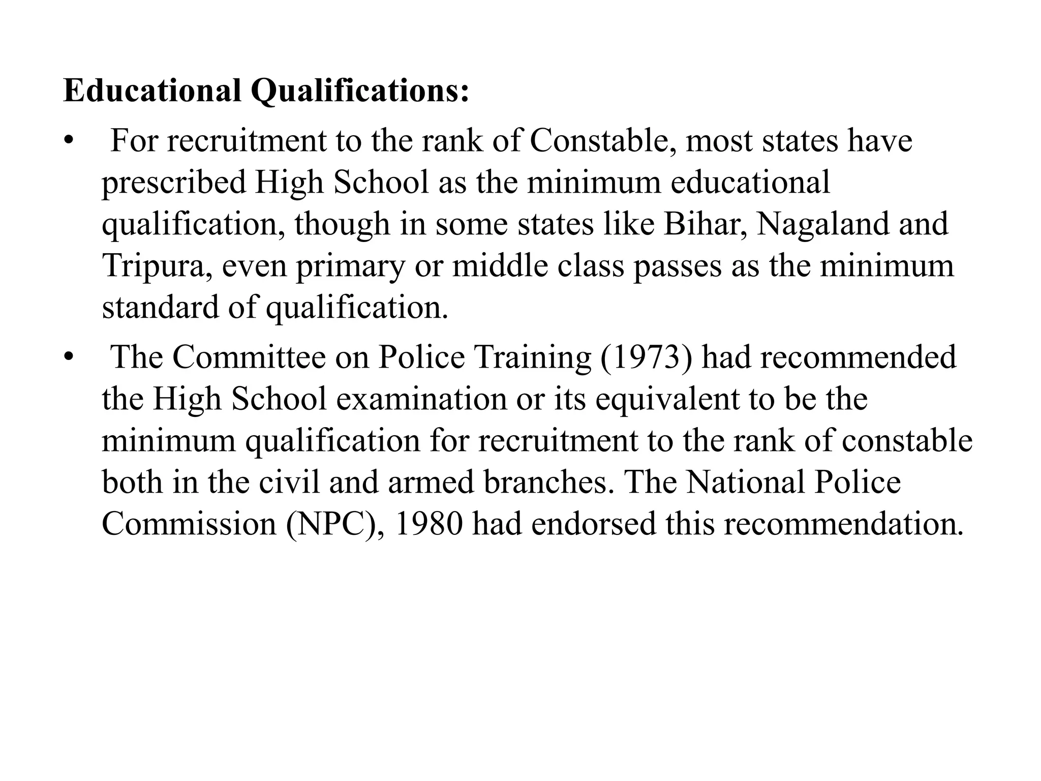 Educational Qualifications:
• For recruitment to the rank of Constable, most states have
prescribed High School as the minimum educational
qualification, though in some states like Bihar, Nagaland and
Tripura, even primary or middle class passes as the minimum
standard of qualification.
• The Committee on Police Training (1973) had recommended
the High School examination or its equivalent to be the
minimum qualification for recruitment to the rank of constable
both in the civil and armed branches. The National Police
Commission (NPC), 1980 had endorsed this recommendation.
 