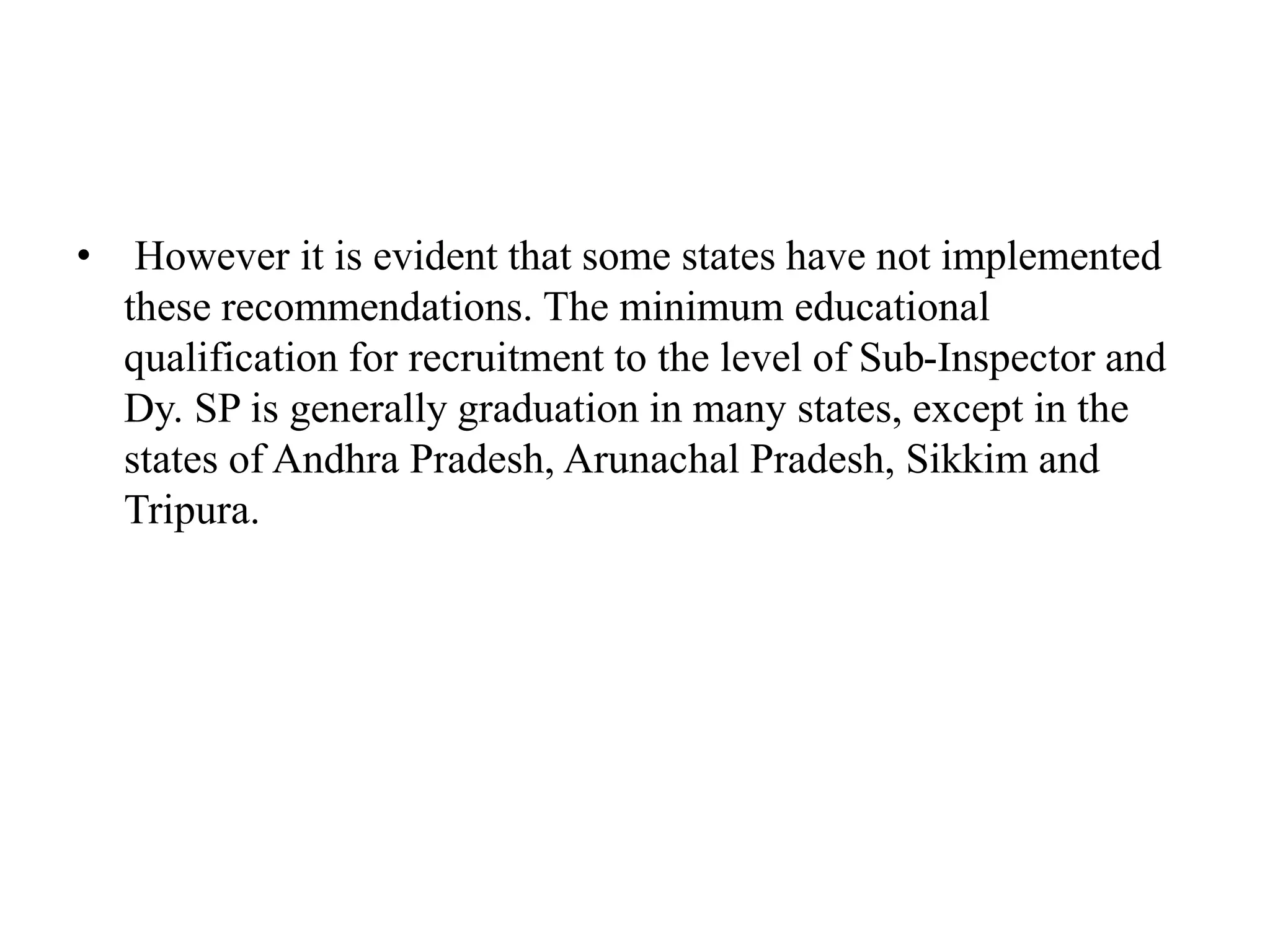 • However it is evident that some states have not implemented
these recommendations. The minimum educational
qualification for recruitment to the level of Sub-Inspector and
Dy. SP is generally graduation in many states, except in the
states of Andhra Pradesh, Arunachal Pradesh, Sikkim and
Tripura.
 