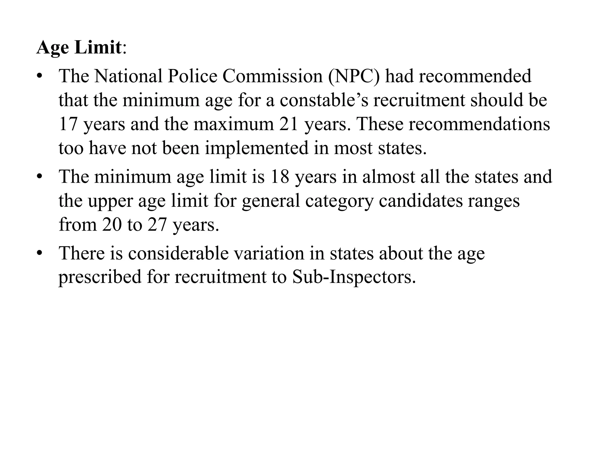Age Limit:
• The National Police Commission (NPC) had recommended
that the minimum age for a constable’s recruitment should be
17 years and the maximum 21 years. These recommendations
too have not been implemented in most states.
• The minimum age limit is 18 years in almost all the states and
the upper age limit for general category candidates ranges
from 20 to 27 years.
• There is considerable variation in states about the age
prescribed for recruitment to Sub-Inspectors.
 