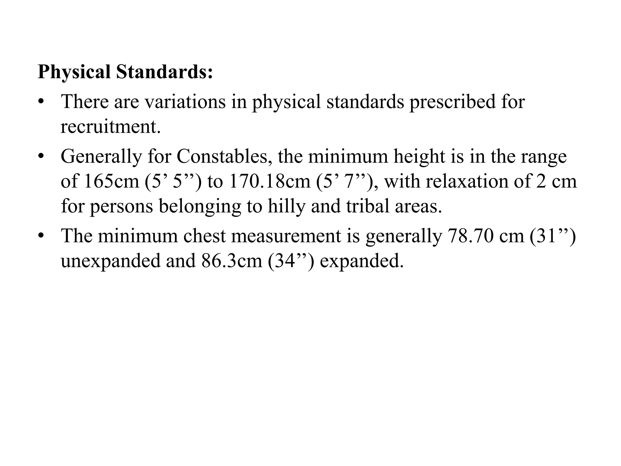 Physical Standards:
• There are variations in physical standards prescribed for
recruitment.
• Generally for Constables, the minimum height is in the range
of 165cm (5’ 5’’) to 170.18cm (5’ 7’’), with relaxation of 2 cm
for persons belonging to hilly and tribal areas.
• The minimum chest measurement is generally 78.70 cm (31’’)
unexpanded and 86.3cm (34’’) expanded.
 