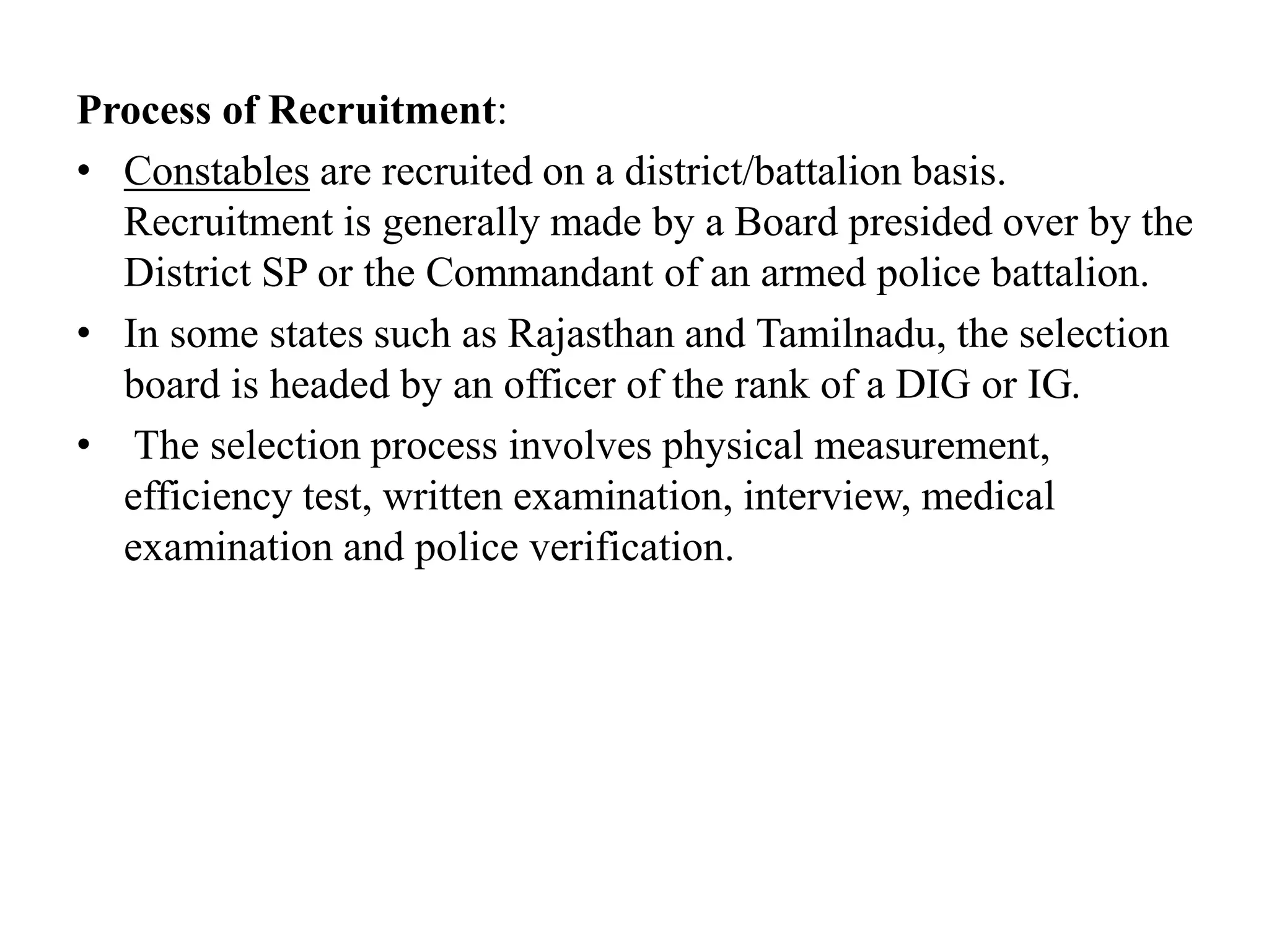 Process of Recruitment:
• Constables are recruited on a district/battalion basis.
Recruitment is generally made by a Board presided over by the
District SP or the Commandant of an armed police battalion.
• In some states such as Rajasthan and Tamilnadu, the selection
board is headed by an officer of the rank of a DIG or IG.
• The selection process involves physical measurement,
efficiency test, written examination, interview, medical
examination and police verification.
 