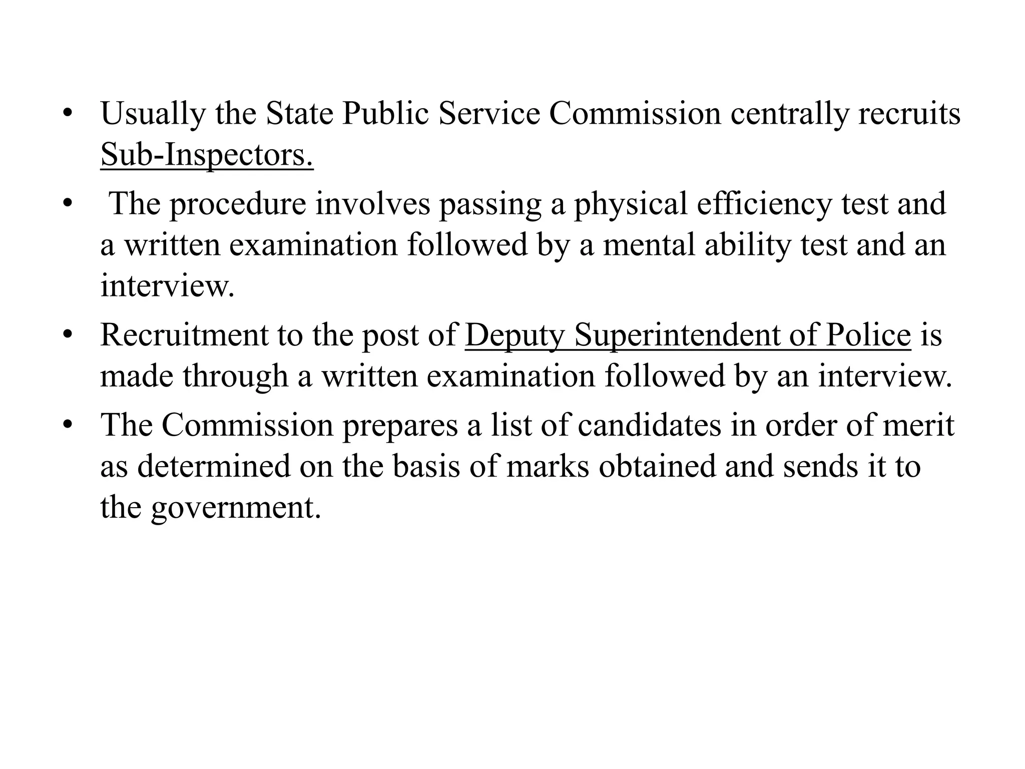 • Usually the State Public Service Commission centrally recruits
Sub-Inspectors.
• The procedure involves passing a physical efficiency test and
a written examination followed by a mental ability test and an
interview.
• Recruitment to the post of Deputy Superintendent of Police is
made through a written examination followed by an interview.
• The Commission prepares a list of candidates in order of merit
as determined on the basis of marks obtained and sends it to
the government.
 