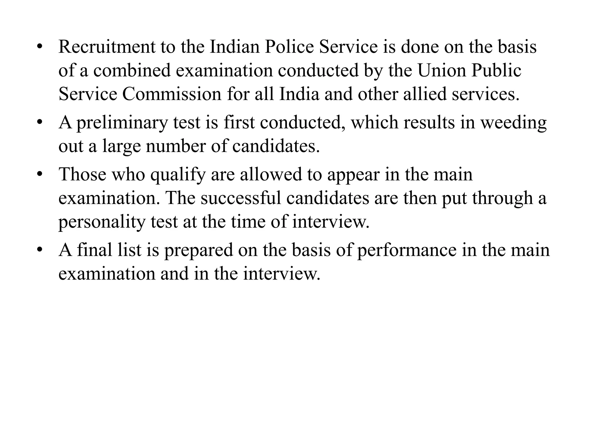 • Recruitment to the Indian Police Service is done on the basis
of a combined examination conducted by the Union Public
Service Commission for all India and other allied services.
• A preliminary test is first conducted, which results in weeding
out a large number of candidates.
• Those who qualify are allowed to appear in the main
examination. The successful candidates are then put through a
personality test at the time of interview.
• A final list is prepared on the basis of performance in the main
examination and in the interview.
 