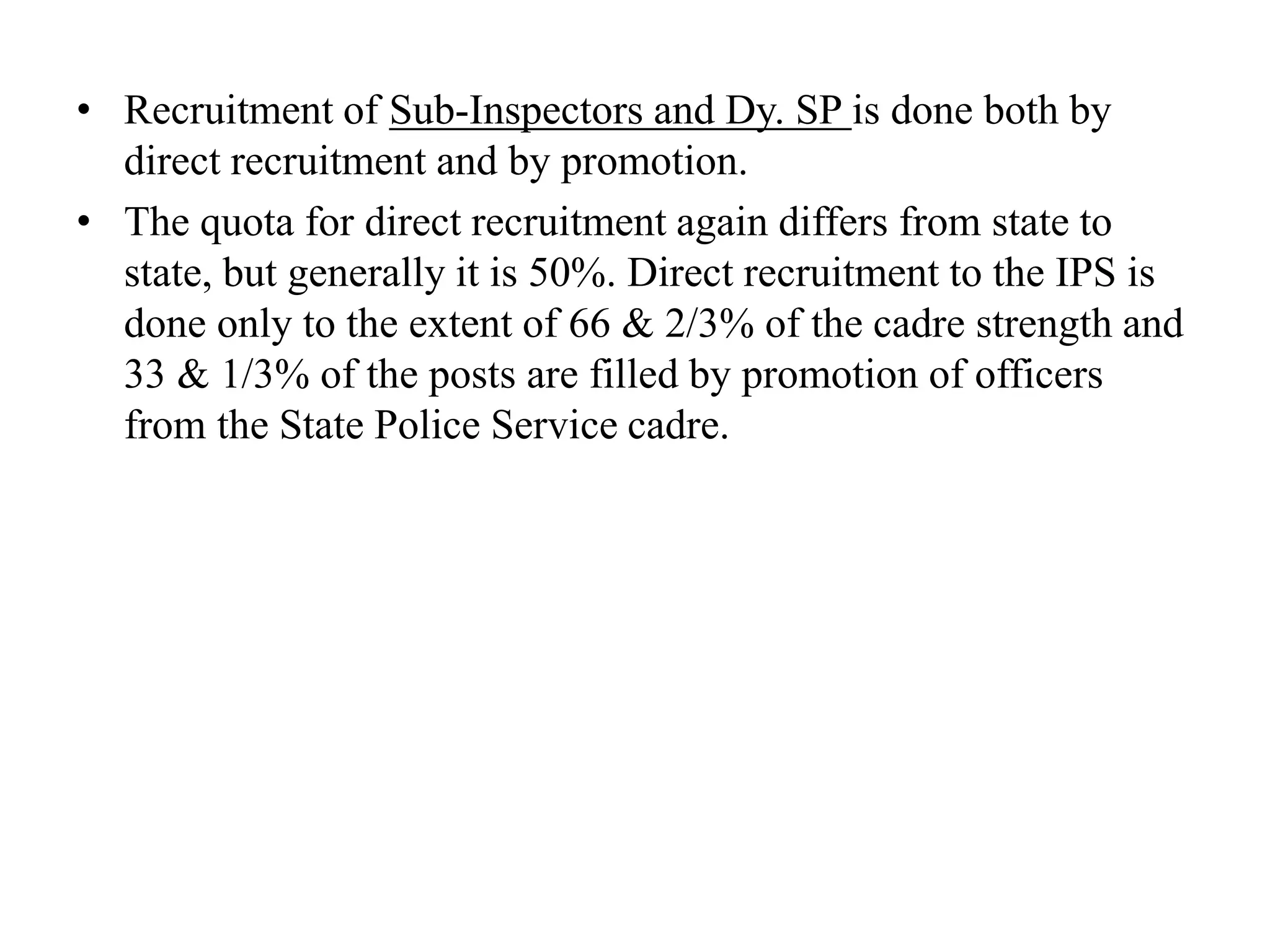 • Recruitment of Sub-Inspectors and Dy. SP is done both by
direct recruitment and by promotion.
• The quota for direct recruitment again differs from state to
state, but generally it is 50%. Direct recruitment to the IPS is
done only to the extent of 66 & 2/3% of the cadre strength and
33 & 1/3% of the posts are filled by promotion of officers
from the State Police Service cadre.
 