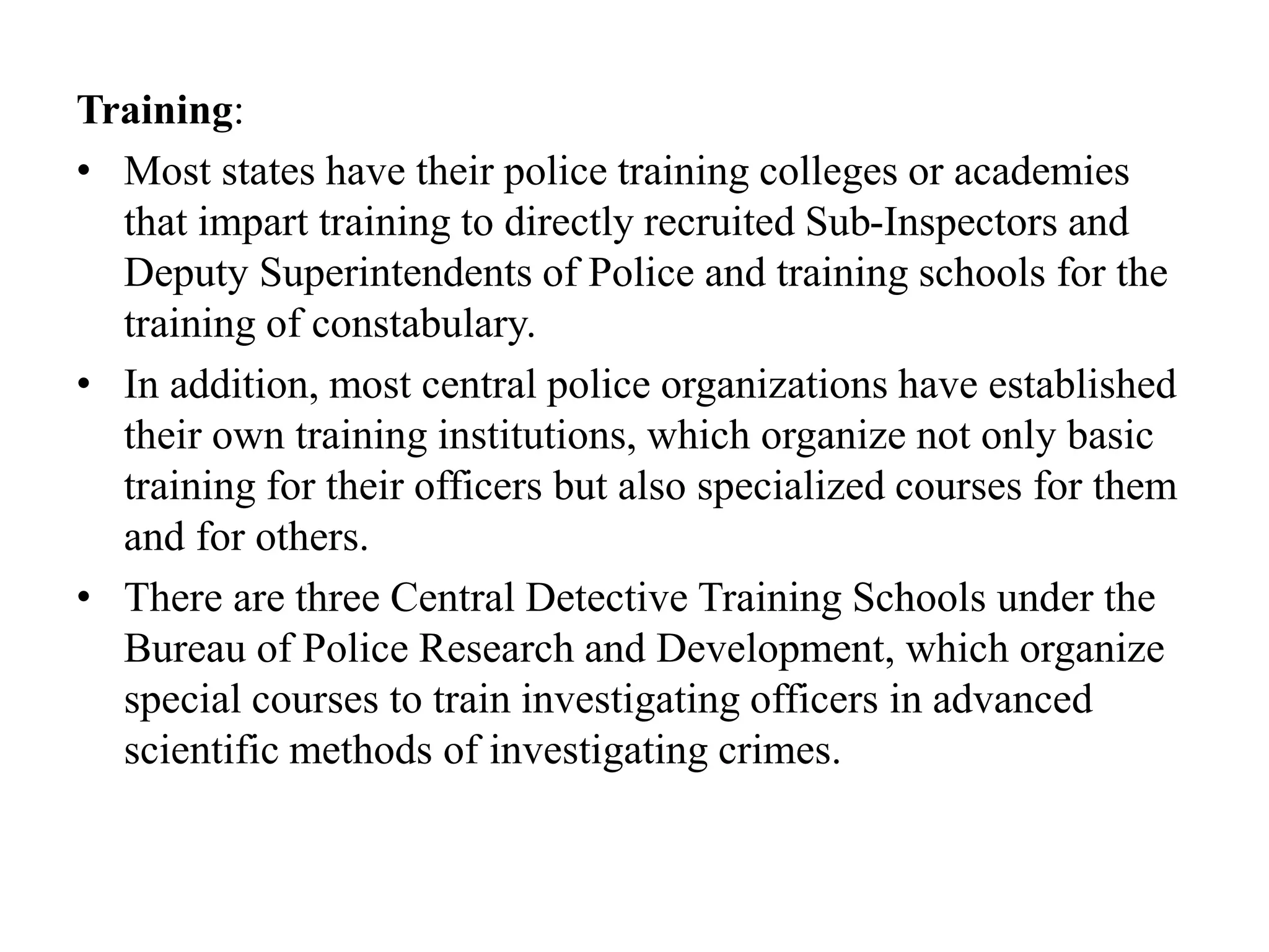 Training:
• Most states have their police training colleges or academies
that impart training to directly recruited Sub-Inspectors and
Deputy Superintendents of Police and training schools for the
training of constabulary.
• In addition, most central police organizations have established
their own training institutions, which organize not only basic
training for their officers but also specialized courses for them
and for others.
• There are three Central Detective Training Schools under the
Bureau of Police Research and Development, which organize
special courses to train investigating officers in advanced
scientific methods of investigating crimes.
 