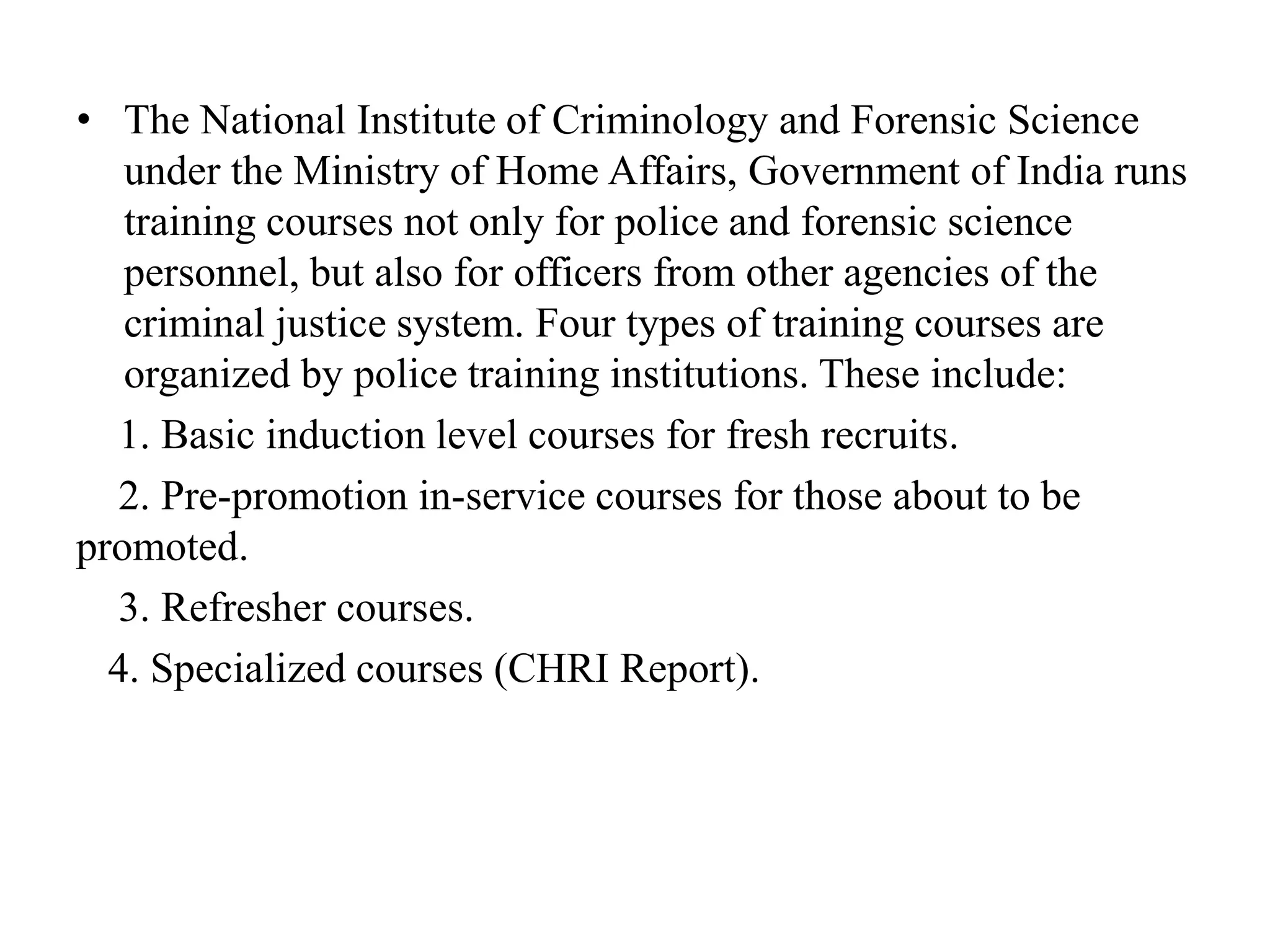 • The National Institute of Criminology and Forensic Science
under the Ministry of Home Affairs, Government of India runs
training courses not only for police and forensic science
personnel, but also for officers from other agencies of the
criminal justice system. Four types of training courses are
organized by police training institutions. These include:
1. Basic induction level courses for fresh recruits.
2. Pre-promotion in-service courses for those about to be
promoted.
3. Refresher courses.
4. Specialized courses (CHRI Report).
 