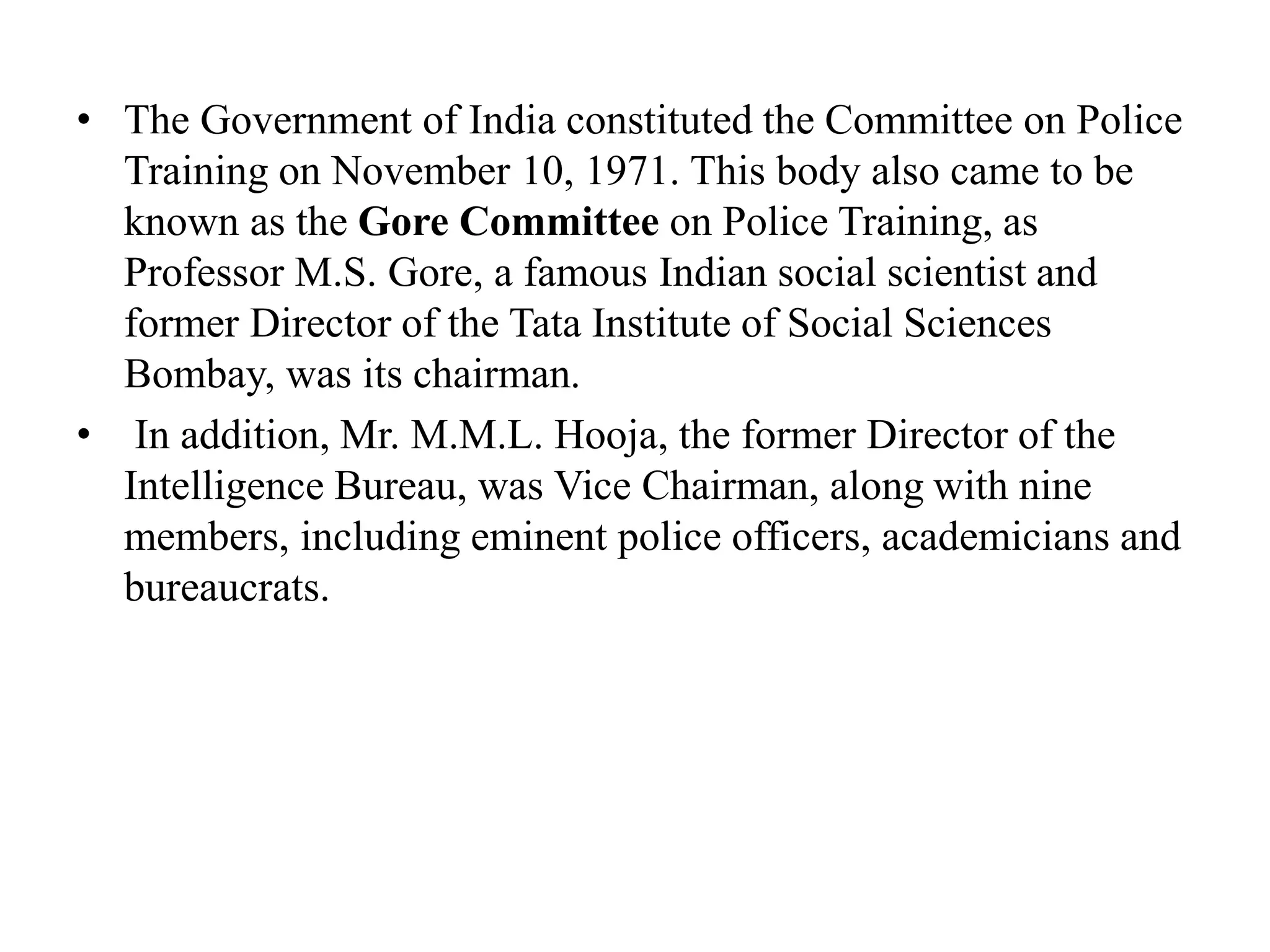 • The Government of India constituted the Committee on Police
Training on November 10, 1971. This body also came to be
known as the Gore Committee on Police Training, as
Professor M.S. Gore, a famous Indian social scientist and
former Director of the Tata Institute of Social Sciences
Bombay, was its chairman.
• In addition, Mr. M.M.L. Hooja, the former Director of the
Intelligence Bureau, was Vice Chairman, along with nine
members, including eminent police officers, academicians and
bureaucrats.
 