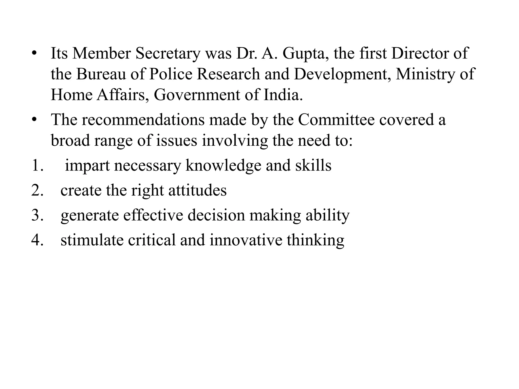 • Its Member Secretary was Dr. A. Gupta, the first Director of
the Bureau of Police Research and Development, Ministry of
Home Affairs, Government of India.
• The recommendations made by the Committee covered a
broad range of issues involving the need to:
1. impart necessary knowledge and skills
2. create the right attitudes
3. generate effective decision making ability
4. stimulate critical and innovative thinking
 