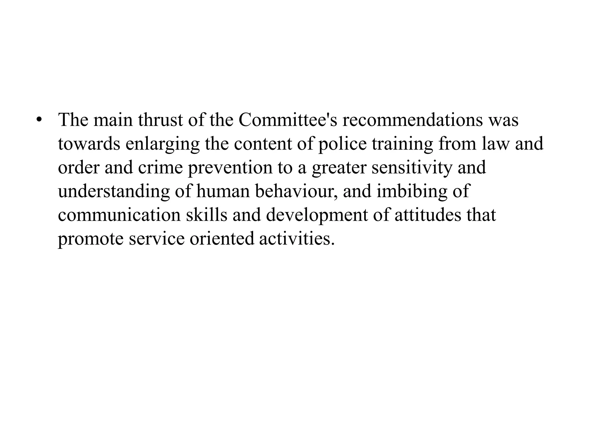 • The main thrust of the Committee's recommendations was
towards enlarging the content of police training from law and
order and crime prevention to a greater sensitivity and
understanding of human behaviour, and imbibing of
communication skills and development of attitudes that
promote service oriented activities.
 