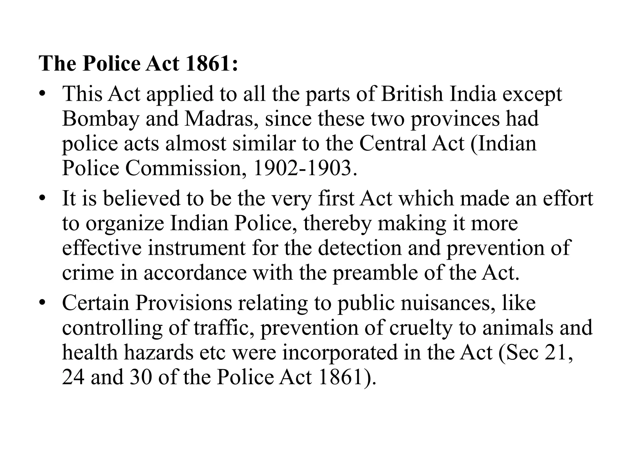 The Police Act 1861:
• This Act applied to all the parts of British India except
Bombay and Madras, since these two provinces had
police acts almost similar to the Central Act (Indian
Police Commission, 1902-1903.
• It is believed to be the very first Act which made an effort
to organize Indian Police, thereby making it more
effective instrument for the detection and prevention of
crime in accordance with the preamble of the Act.
• Certain Provisions relating to public nuisances, like
controlling of traffic, prevention of cruelty to animals and
health hazards etc were incorporated in the Act (Sec 21,
24 and 30 of the Police Act 1861).
 