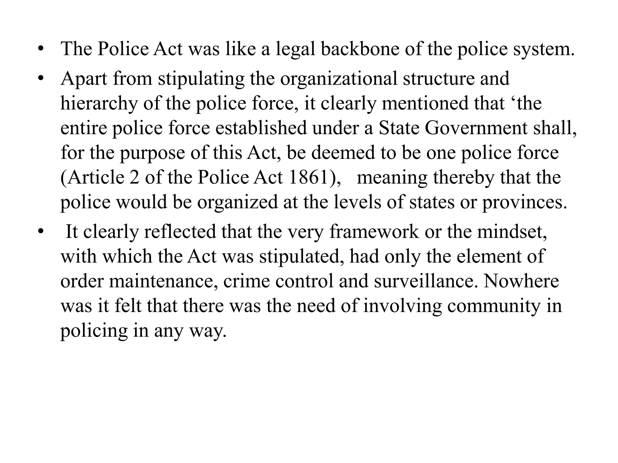 • The Police Act was like a legal backbone of the police system.
• Apart from stipulating the organizational structure and
hierarchy of the police force, it clearly mentioned that ‘the
entire police force established under a State Government shall,
for the purpose of this Act, be deemed to be one police force
(Article 2 of the Police Act 1861), meaning thereby that the
police would be organized at the levels of states or provinces.
• It clearly reflected that the very framework or the mindset,
with which the Act was stipulated, had only the element of
order maintenance, crime control and surveillance. Nowhere
was it felt that there was the need of involving community in
policing in any way.
 
