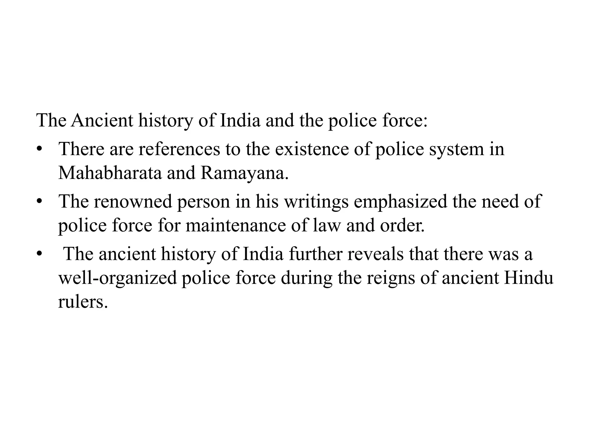 The Ancient history of India and the police force:
• There are references to the existence of police system in
Mahabharata and Ramayana.
• The renowned person in his writings emphasized the need of
police force for maintenance of law and order.
• The ancient history of India further reveals that there was a
well-organized police force during the reigns of ancient Hindu
rulers.
 