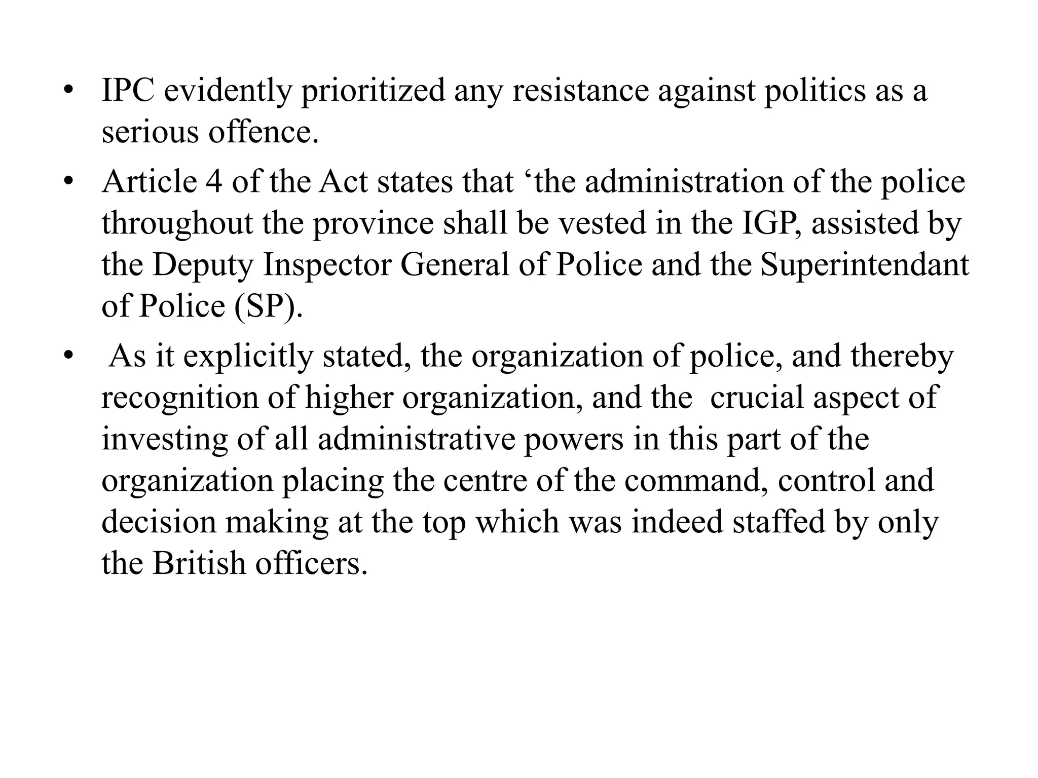• IPC evidently prioritized any resistance against politics as a
serious offence.
• Article 4 of the Act states that ‘the administration of the police
throughout the province shall be vested in the IGP, assisted by
the Deputy Inspector General of Police and the Superintendant
of Police (SP).
• As it explicitly stated, the organization of police, and thereby
recognition of higher organization, and the crucial aspect of
investing of all administrative powers in this part of the
organization placing the centre of the command, control and
decision making at the top which was indeed staffed by only
the British officers.
 