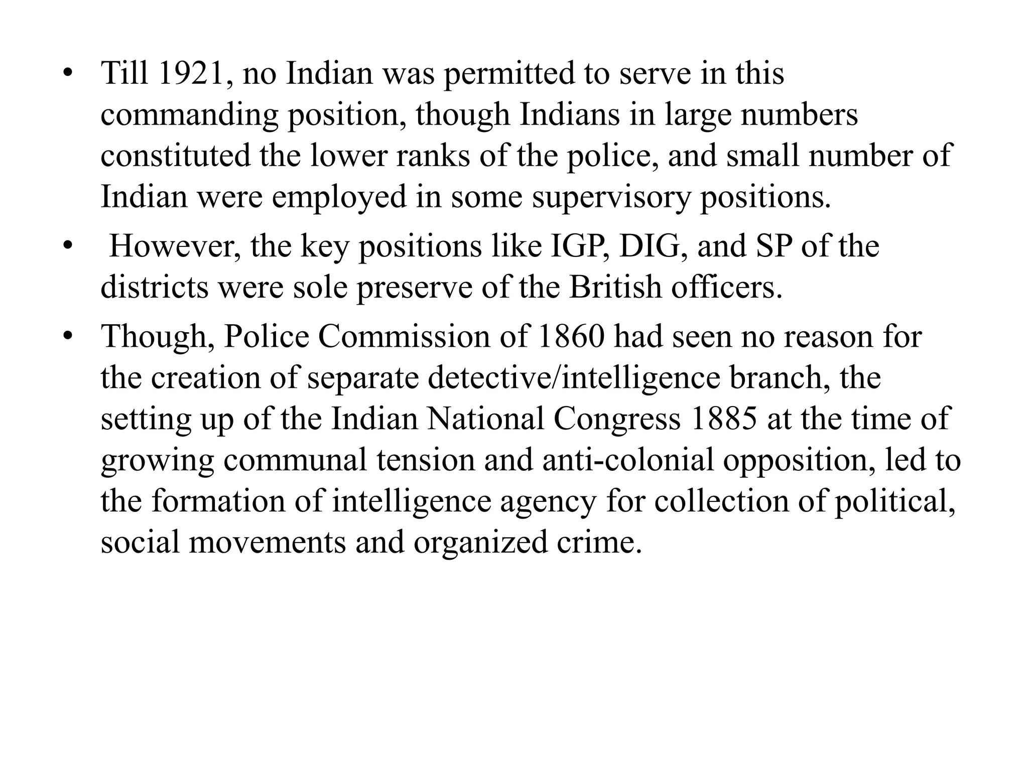 • Till 1921, no Indian was permitted to serve in this
commanding position, though Indians in large numbers
constituted the lower ranks of the police, and small number of
Indian were employed in some supervisory positions.
• However, the key positions like IGP, DIG, and SP of the
districts were sole preserve of the British officers.
• Though, Police Commission of 1860 had seen no reason for
the creation of separate detective/intelligence branch, the
setting up of the Indian National Congress 1885 at the time of
growing communal tension and anti-colonial opposition, led to
the formation of intelligence agency for collection of political,
social movements and organized crime.
 