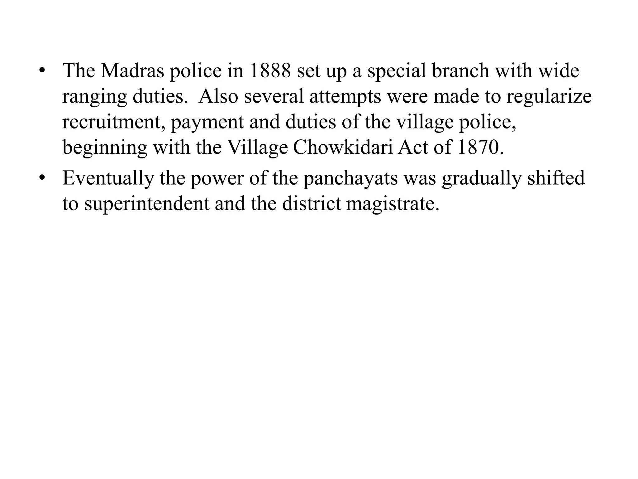 • The Madras police in 1888 set up a special branch with wide
ranging duties. Also several attempts were made to regularize
recruitment, payment and duties of the village police,
beginning with the Village Chowkidari Act of 1870.
• Eventually the power of the panchayats was gradually shifted
to superintendent and the district magistrate.
 