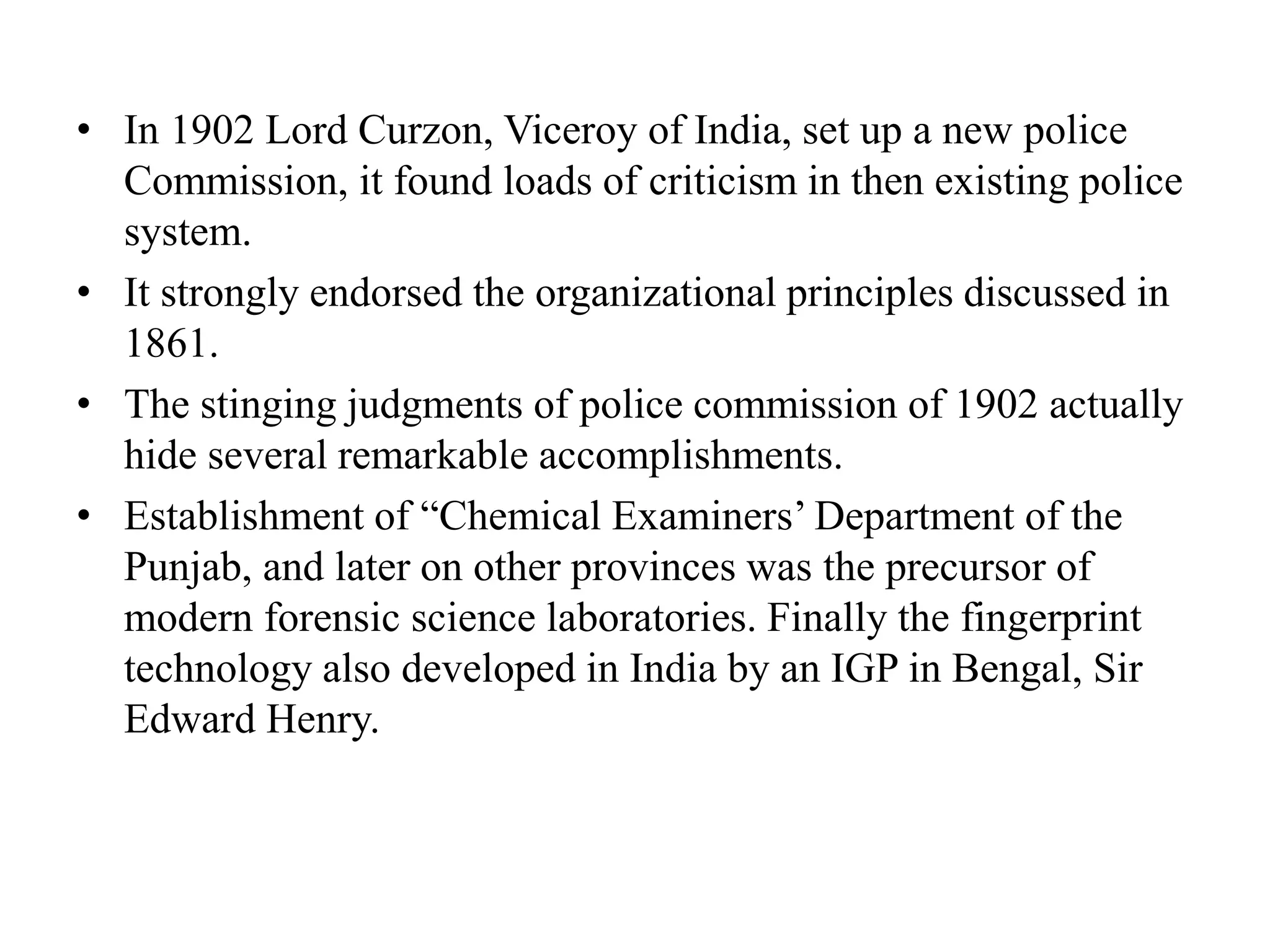 • In 1902 Lord Curzon, Viceroy of India, set up a new police
Commission, it found loads of criticism in then existing police
system.
• It strongly endorsed the organizational principles discussed in
1861.
• The stinging judgments of police commission of 1902 actually
hide several remarkable accomplishments.
• Establishment of “Chemical Examiners’ Department of the
Punjab, and later on other provinces was the precursor of
modern forensic science laboratories. Finally the fingerprint
technology also developed in India by an IGP in Bengal, Sir
Edward Henry.
 
