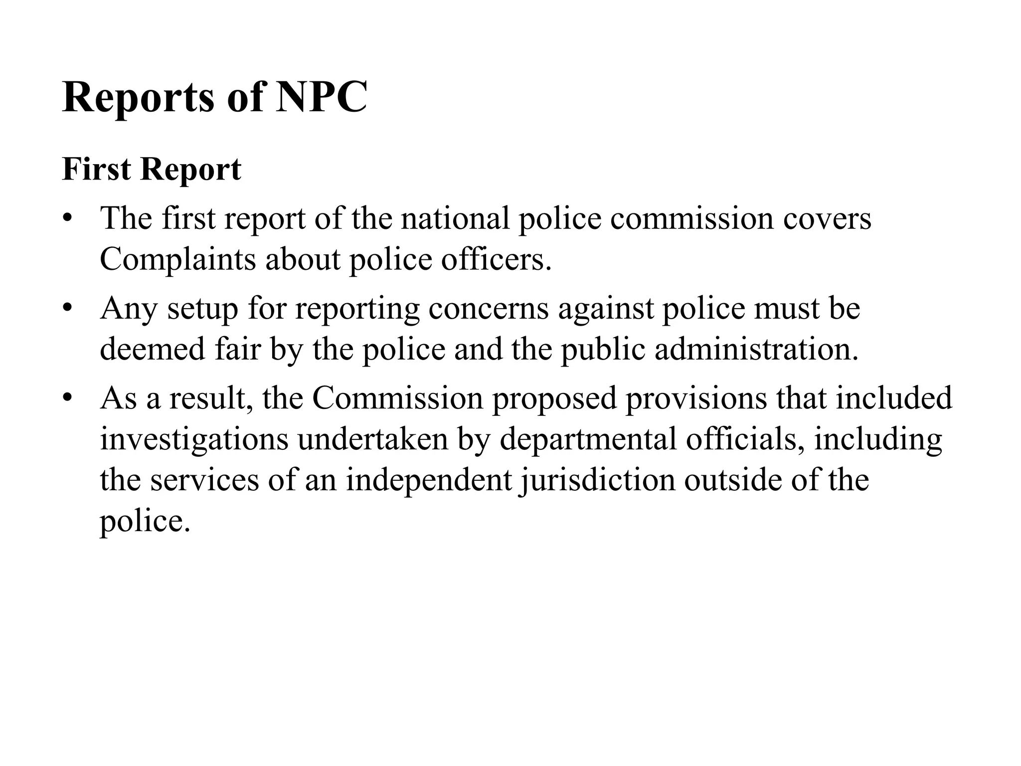 Reports of NPC
First Report
• The first report of the national police commission covers
Complaints about police officers.
• Any setup for reporting concerns against police must be
deemed fair by the police and the public administration.
• As a result, the Commission proposed provisions that included
investigations undertaken by departmental officials, including
the services of an independent jurisdiction outside of the
police.
 