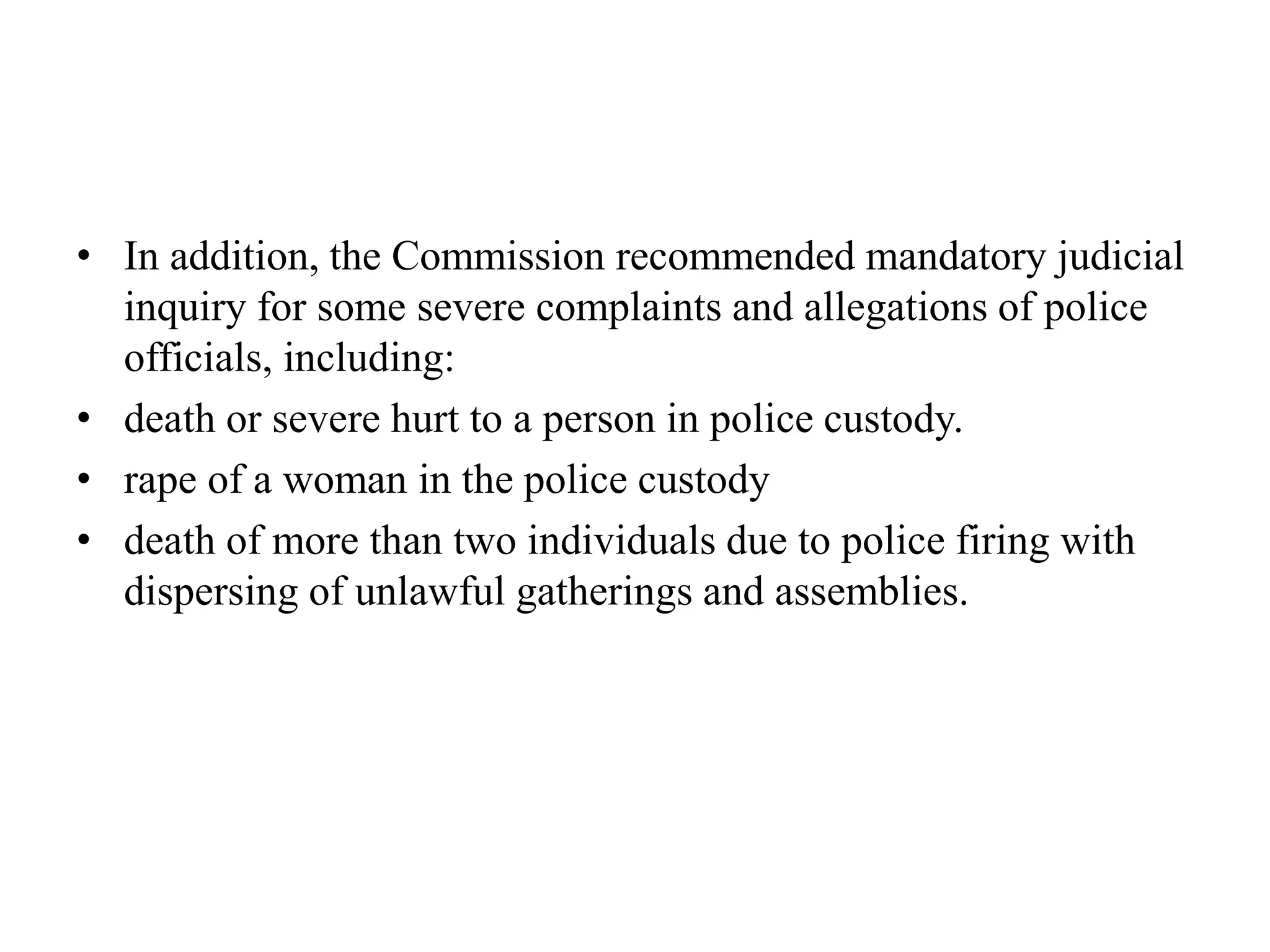 • In addition, the Commission recommended mandatory judicial
inquiry for some severe complaints and allegations of police
officials, including:
• death or severe hurt to a person in police custody.
• rape of a woman in the police custody
• death of more than two individuals due to police firing with
dispersing of unlawful gatherings and assemblies.
 