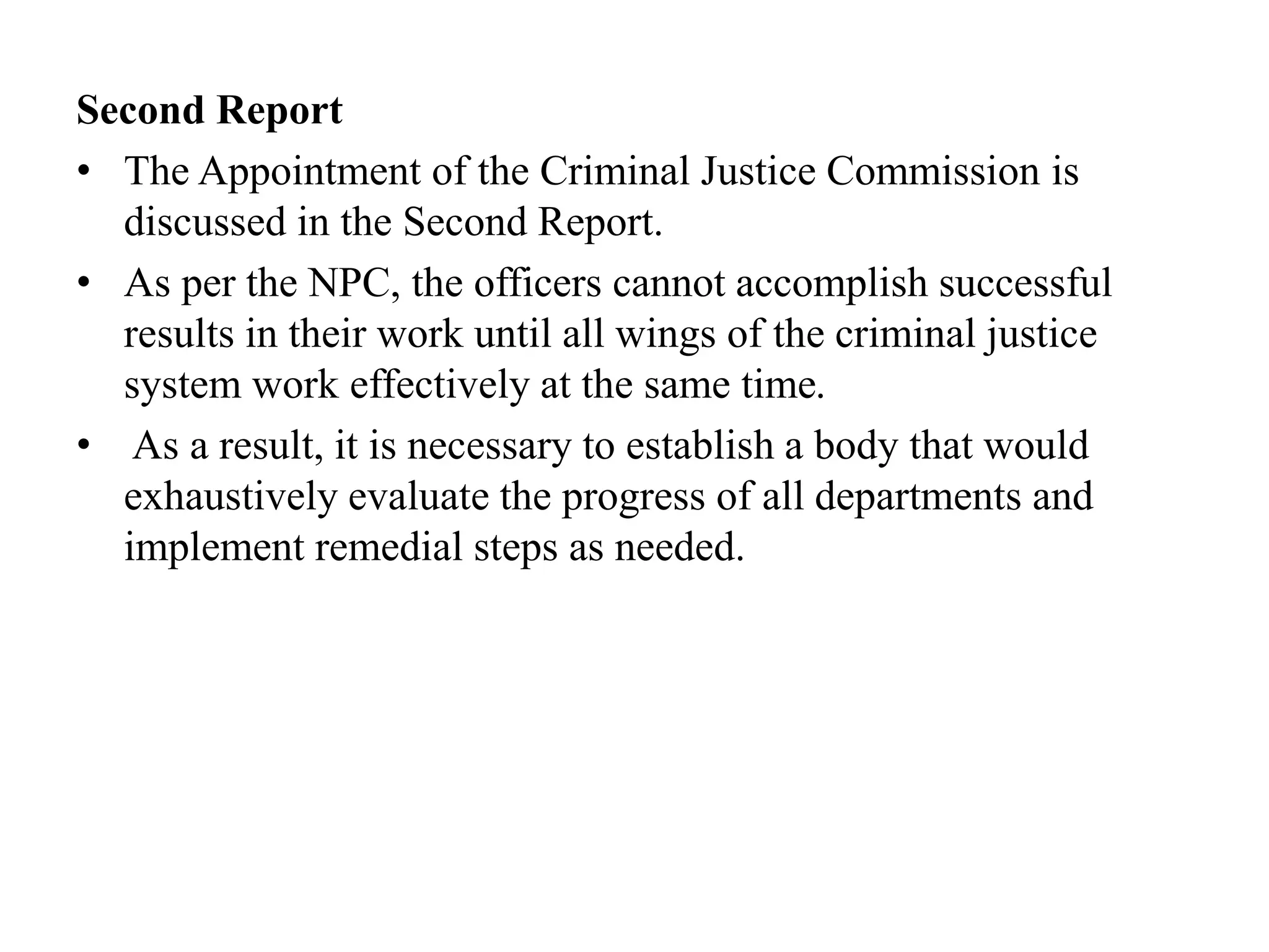 Second Report
• The Appointment of the Criminal Justice Commission is
discussed in the Second Report.
• As per the NPC, the officers cannot accomplish successful
results in their work until all wings of the criminal justice
system work effectively at the same time.
• As a result, it is necessary to establish a body that would
exhaustively evaluate the progress of all departments and
implement remedial steps as needed.
 