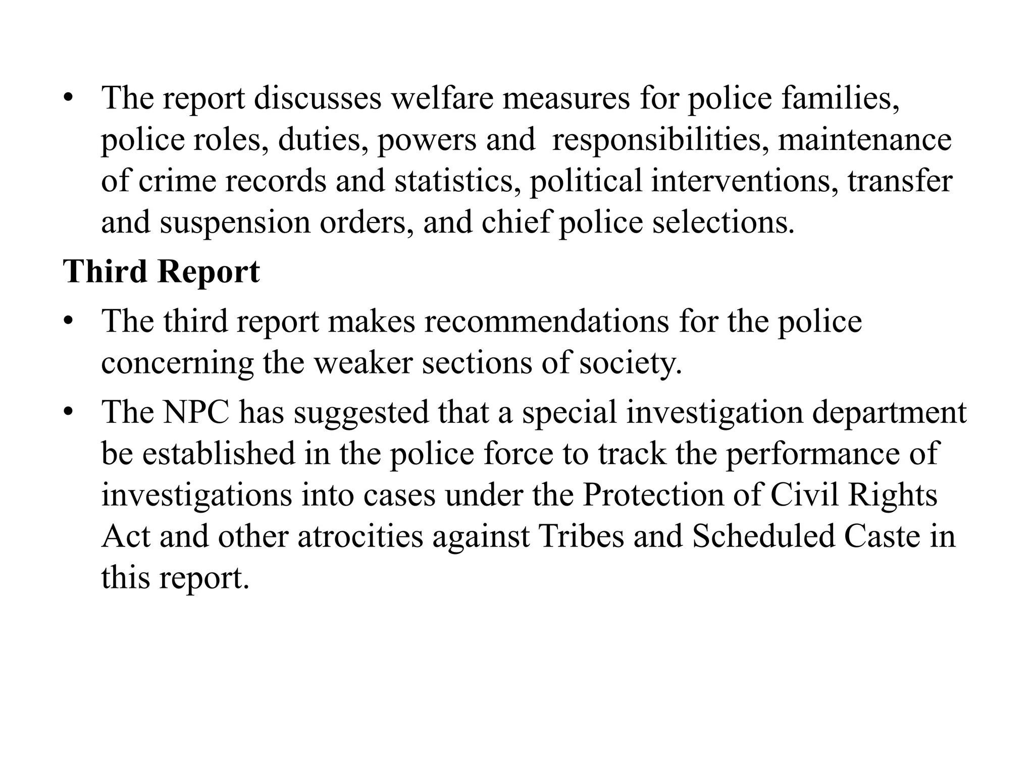 • The report discusses welfare measures for police families,
police roles, duties, powers and responsibilities, maintenance
of crime records and statistics, political interventions, transfer
and suspension orders, and chief police selections.
Third Report
• The third report makes recommendations for the police
concerning the weaker sections of society.
• The NPC has suggested that a special investigation department
be established in the police force to track the performance of
investigations into cases under the Protection of Civil Rights
Act and other atrocities against Tribes and Scheduled Caste in
this report.
 