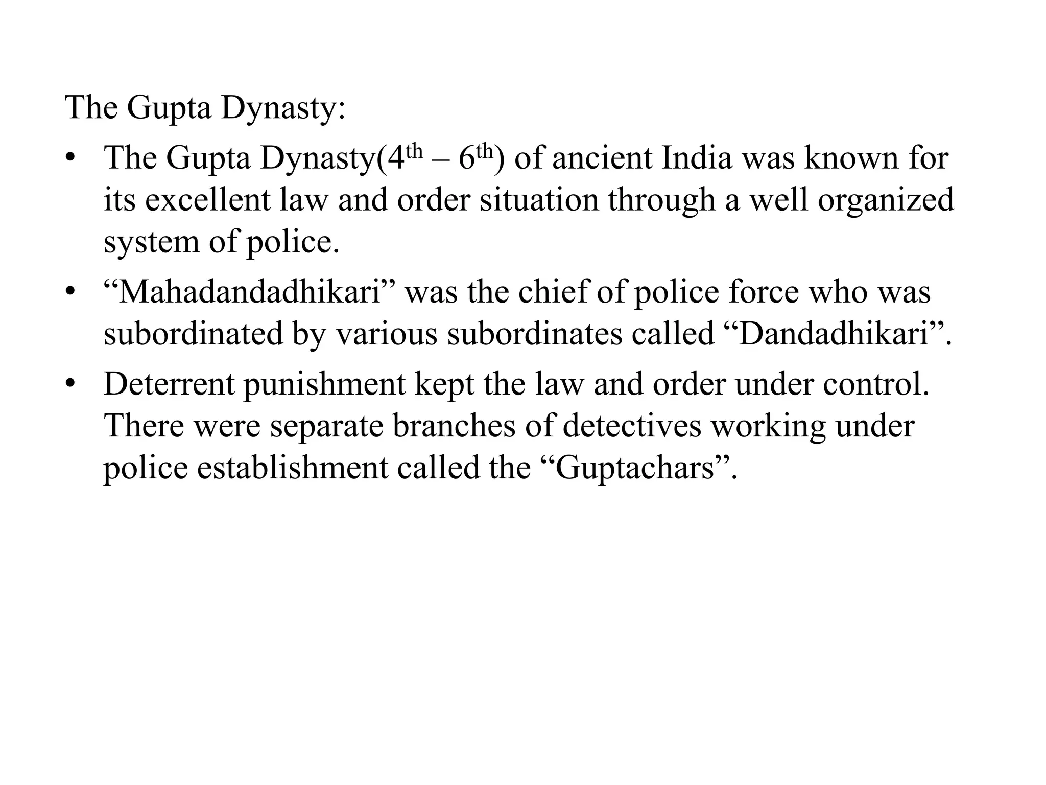 The Gupta Dynasty:
• The Gupta Dynasty(4th – 6th) of ancient India was known for
its excellent law and order situation through a well organized
system of police.
• “Mahadandadhikari” was the chief of police force who was
subordinated by various subordinates called “Dandadhikari”.
• Deterrent punishment kept the law and order under control.
There were separate branches of detectives working under
police establishment called the “Guptachars”.
 