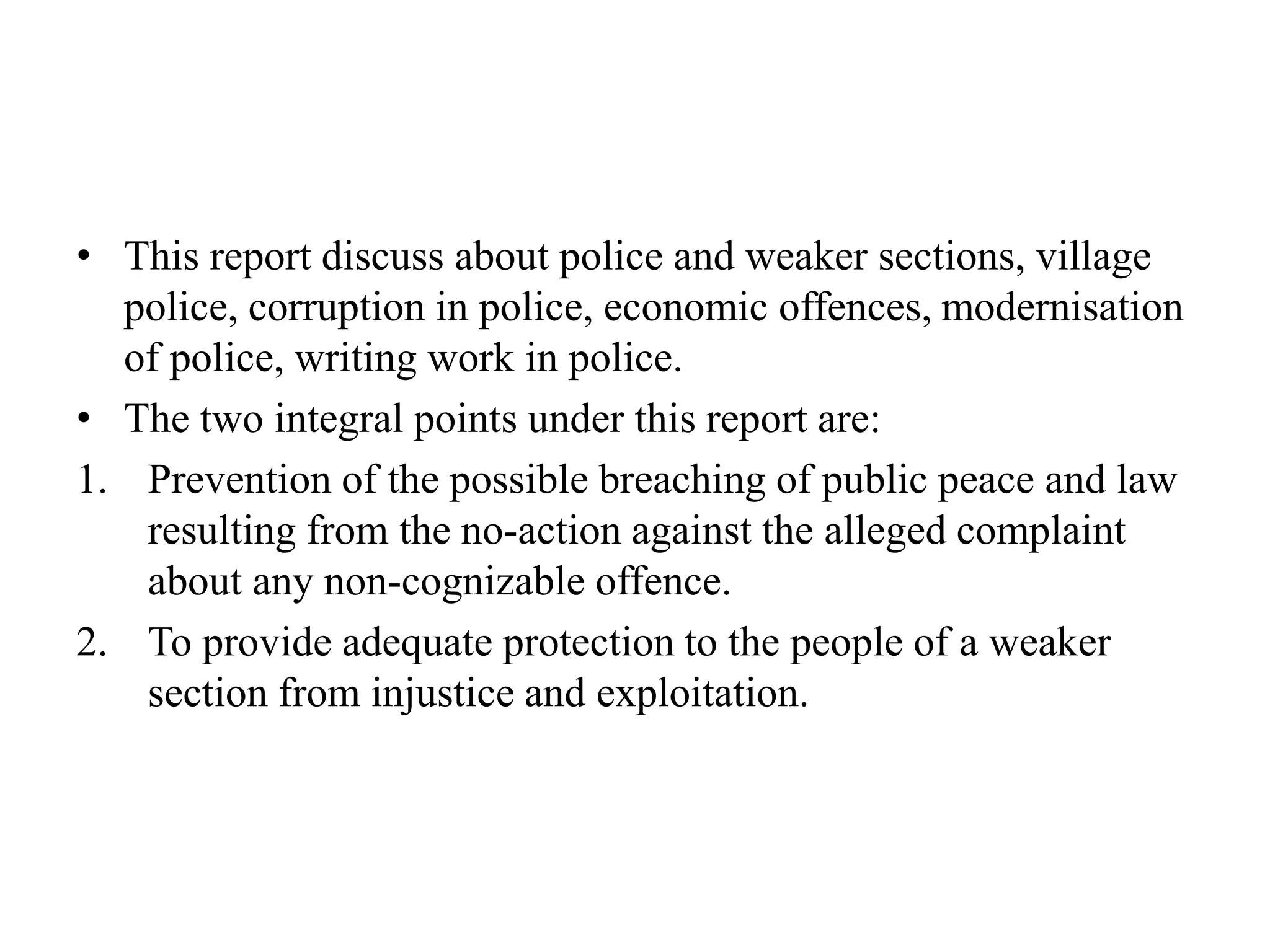 • This report discuss about police and weaker sections, village
police, corruption in police, economic offences, modernisation
of police, writing work in police.
• The two integral points under this report are:
1. Prevention of the possible breaching of public peace and law
resulting from the no-action against the alleged complaint
about any non-cognizable offence.
2. To provide adequate protection to the people of a weaker
section from injustice and exploitation.
 