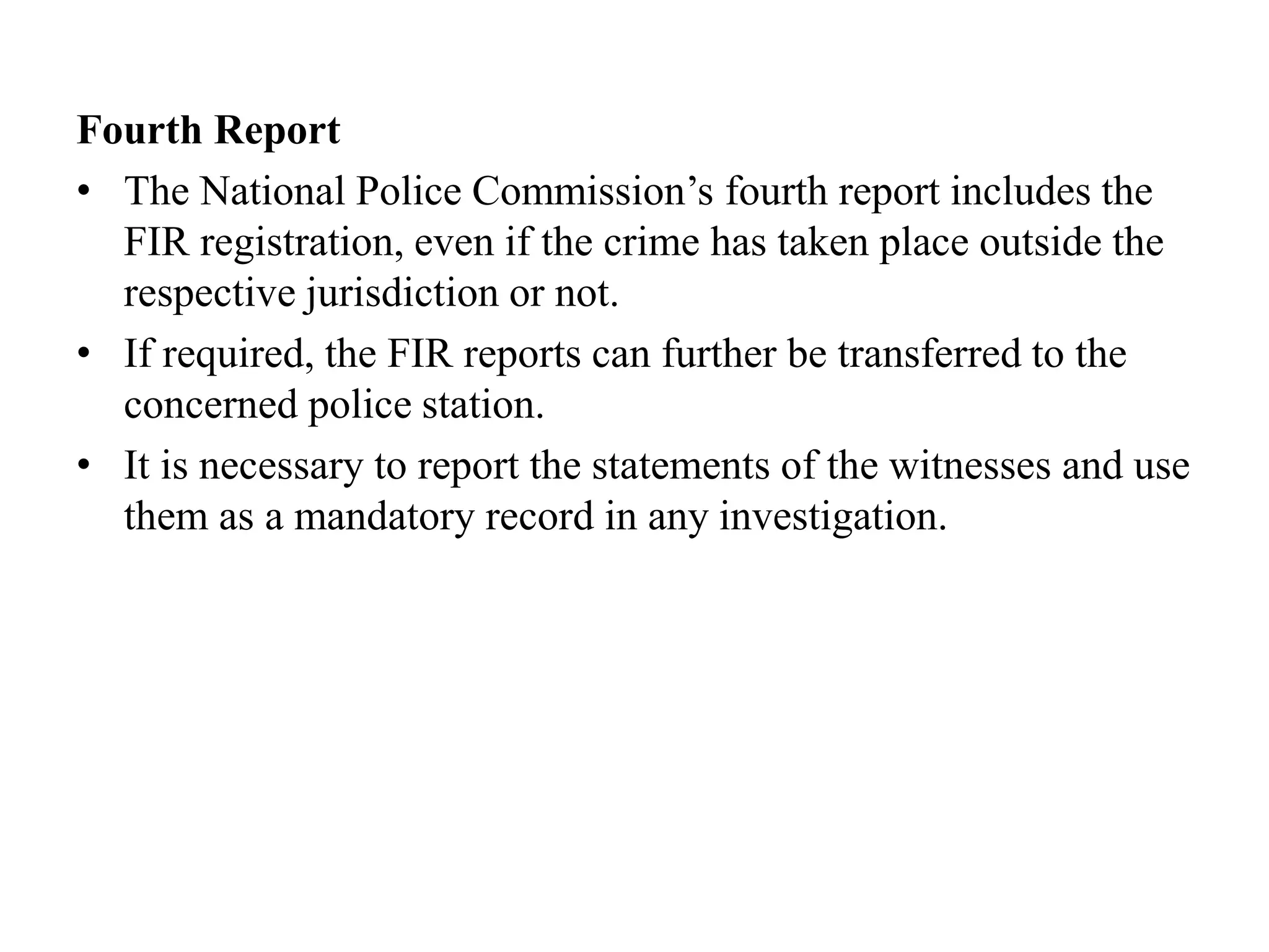 Fourth Report
• The National Police Commission’s fourth report includes the
FIR registration, even if the crime has taken place outside the
respective jurisdiction or not.
• If required, the FIR reports can further be transferred to the
concerned police station.
• It is necessary to report the statements of the witnesses and use
them as a mandatory record in any investigation.
 