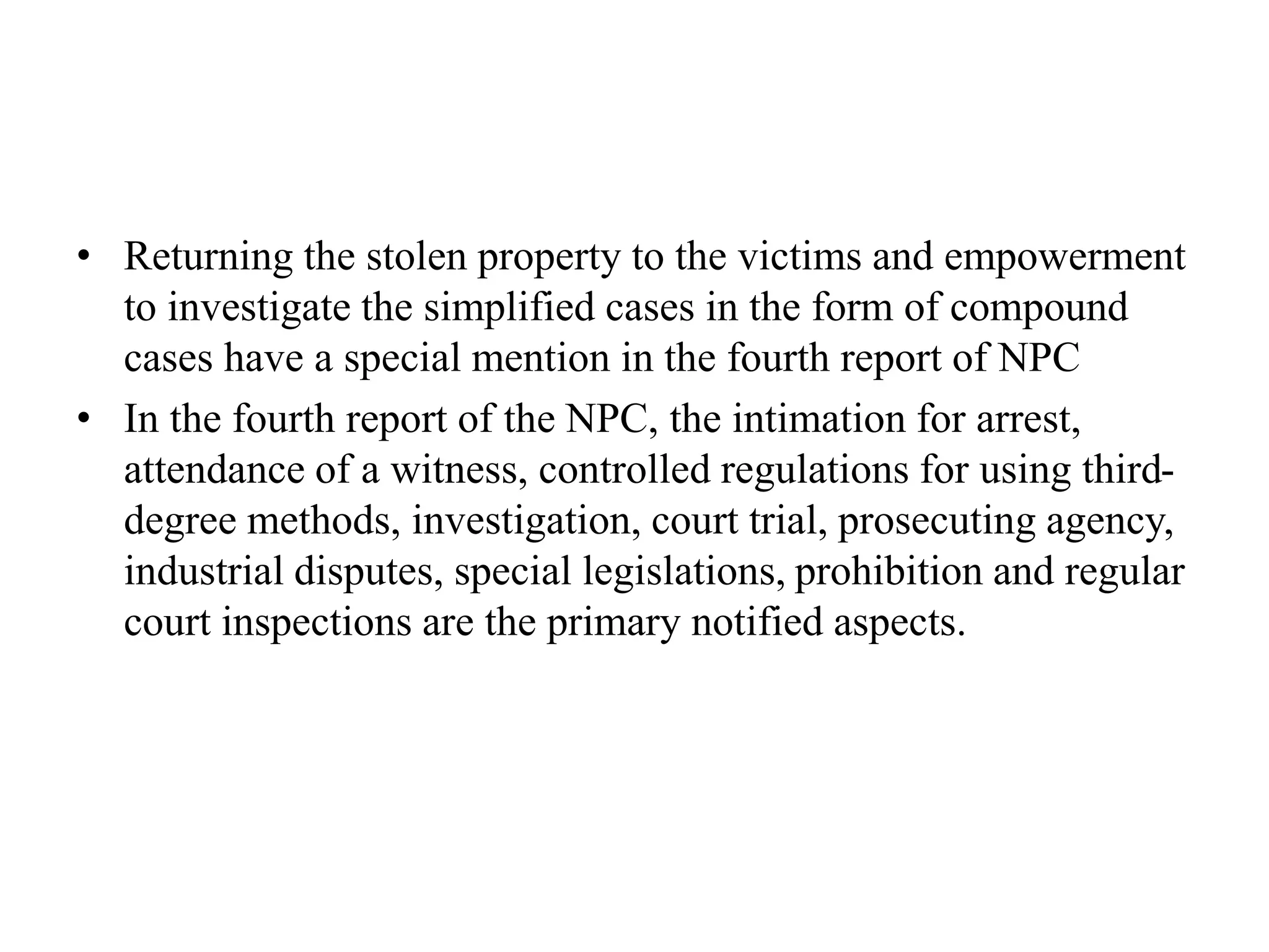 • Returning the stolen property to the victims and empowerment
to investigate the simplified cases in the form of compound
cases have a special mention in the fourth report of NPC
• In the fourth report of the NPC, the intimation for arrest,
attendance of a witness, controlled regulations for using third-
degree methods, investigation, court trial, prosecuting agency,
industrial disputes, special legislations, prohibition and regular
court inspections are the primary notified aspects.
 