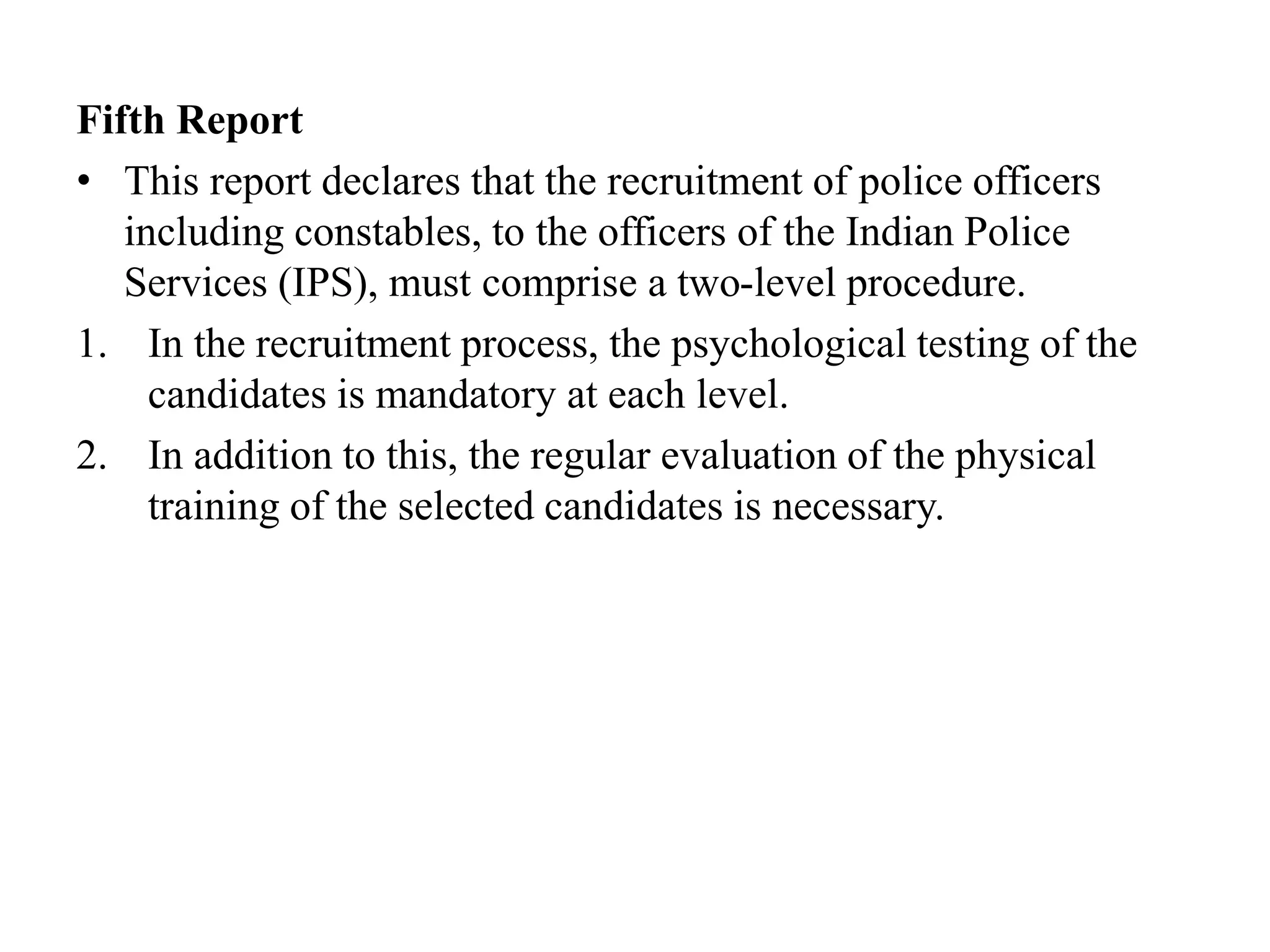 Fifth Report
• This report declares that the recruitment of police officers
including constables, to the officers of the Indian Police
Services (IPS), must comprise a two-level procedure.
1. In the recruitment process, the psychological testing of the
candidates is mandatory at each level.
2. In addition to this, the regular evaluation of the physical
training of the selected candidates is necessary.
 
