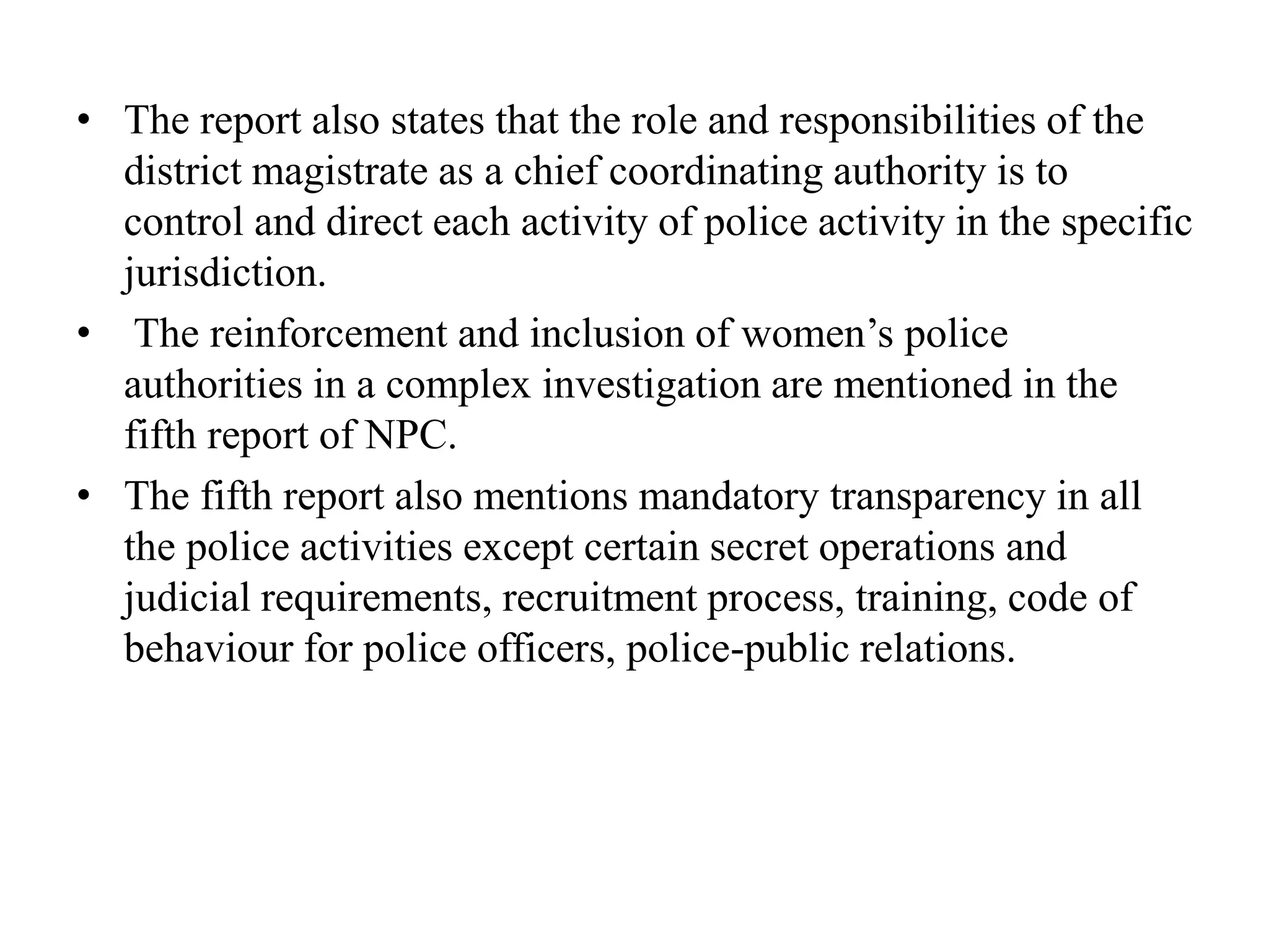 • The report also states that the role and responsibilities of the
district magistrate as a chief coordinating authority is to
control and direct each activity of police activity in the specific
jurisdiction.
• The reinforcement and inclusion of women’s police
authorities in a complex investigation are mentioned in the
fifth report of NPC.
• The fifth report also mentions mandatory transparency in all
the police activities except certain secret operations and
judicial requirements, recruitment process, training, code of
behaviour for police officers, police-public relations.
 