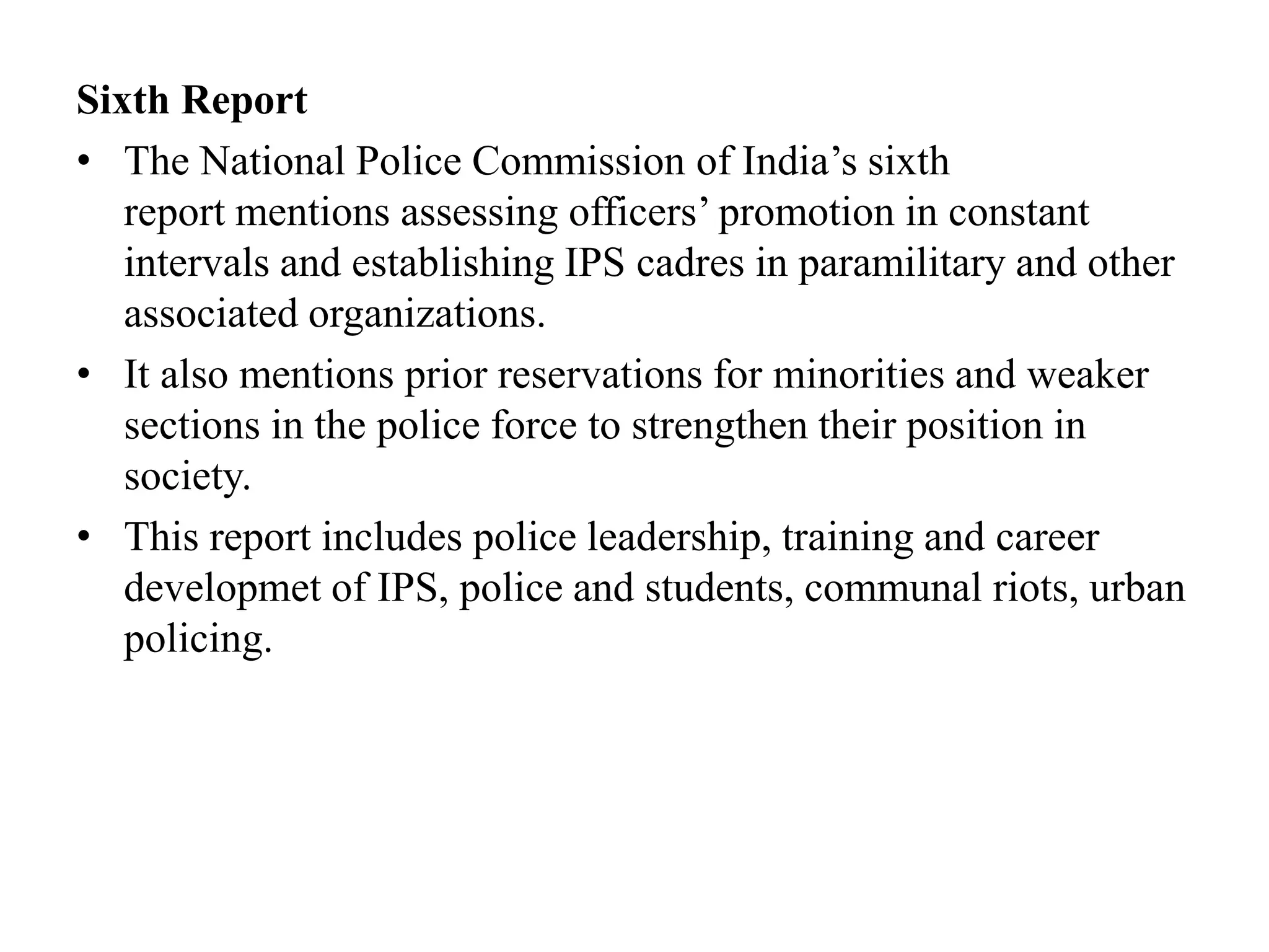 Sixth Report
• The National Police Commission of India’s sixth
report mentions assessing officers’ promotion in constant
intervals and establishing IPS cadres in paramilitary and other
associated organizations.
• It also mentions prior reservations for minorities and weaker
sections in the police force to strengthen their position in
society.
• This report includes police leadership, training and career
developmet of IPS, police and students, communal riots, urban
policing.
 