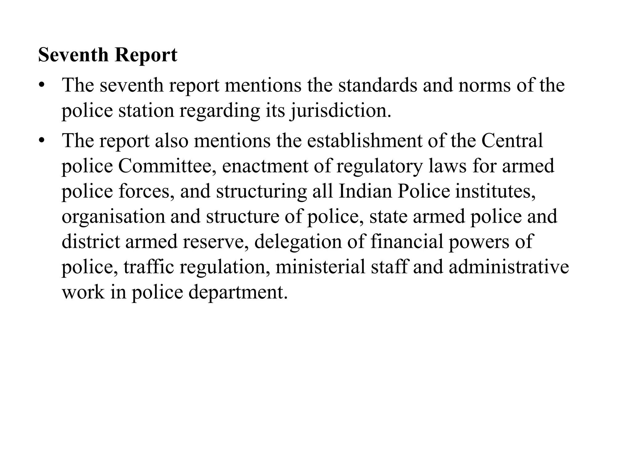 Seventh Report
• The seventh report mentions the standards and norms of the
police station regarding its jurisdiction.
• The report also mentions the establishment of the Central
police Committee, enactment of regulatory laws for armed
police forces, and structuring all Indian Police institutes,
organisation and structure of police, state armed police and
district armed reserve, delegation of financial powers of
police, traffic regulation, ministerial staff and administrative
work in police department.
 