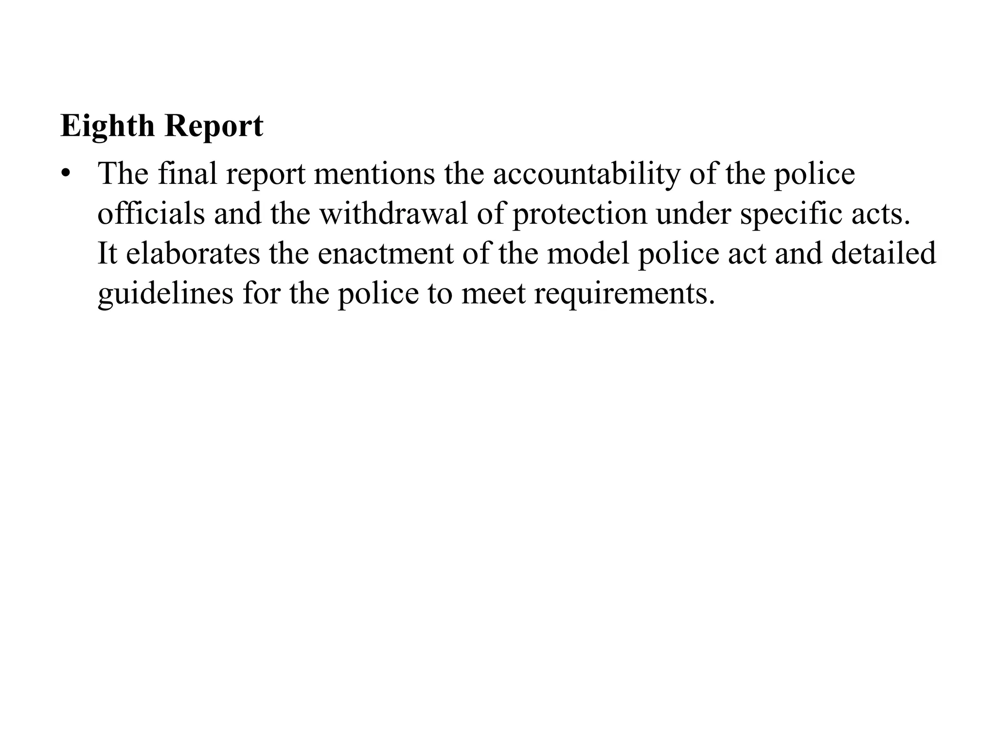 Eighth Report
• The final report mentions the accountability of the police
officials and the withdrawal of protection under specific acts.
It elaborates the enactment of the model police act and detailed
guidelines for the police to meet requirements.
 