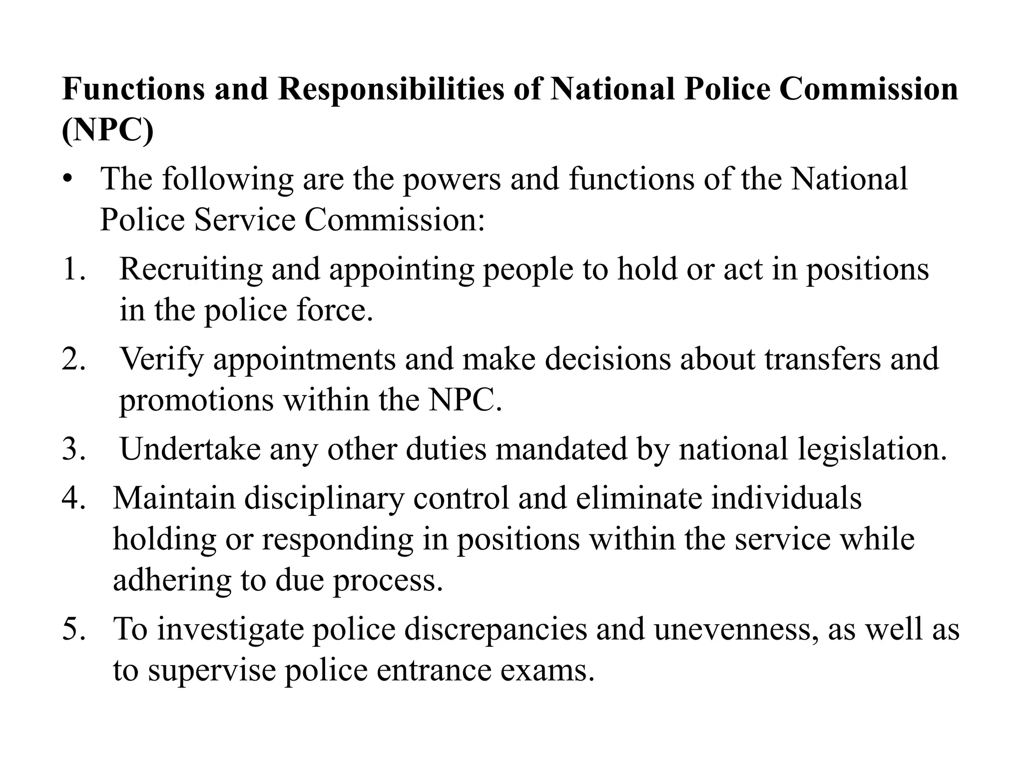 Functions and Responsibilities of National Police Commission
(NPC)
• The following are the powers and functions of the National
Police Service Commission:
1. Recruiting and appointing people to hold or act in positions
in the police force.
2. Verify appointments and make decisions about transfers and
promotions within the NPC.
3. Undertake any other duties mandated by national legislation.
4. Maintain disciplinary control and eliminate individuals
holding or responding in positions within the service while
adhering to due process.
5. To investigate police discrepancies and unevenness, as well as
to supervise police entrance exams.
 