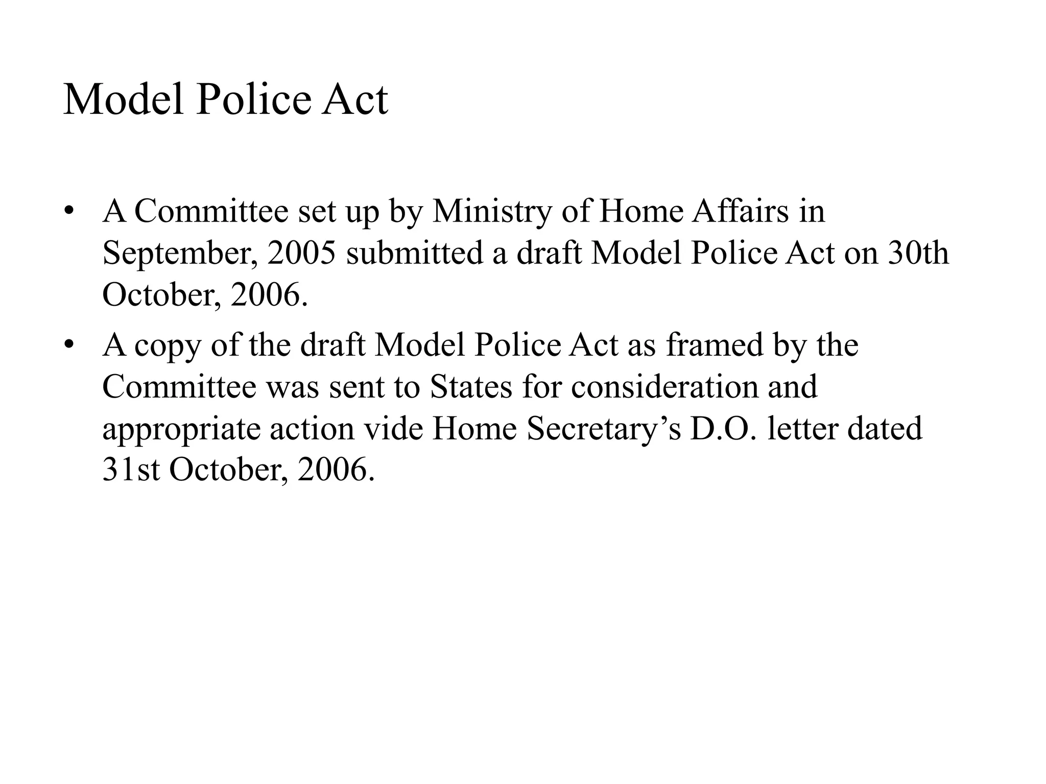 Model Police Act
• A Committee set up by Ministry of Home Affairs in
September, 2005 submitted a draft Model Police Act on 30th
October, 2006.
• A copy of the draft Model Police Act as framed by the
Committee was sent to States for consideration and
appropriate action vide Home Secretary’s D.O. letter dated
31st October, 2006.
 