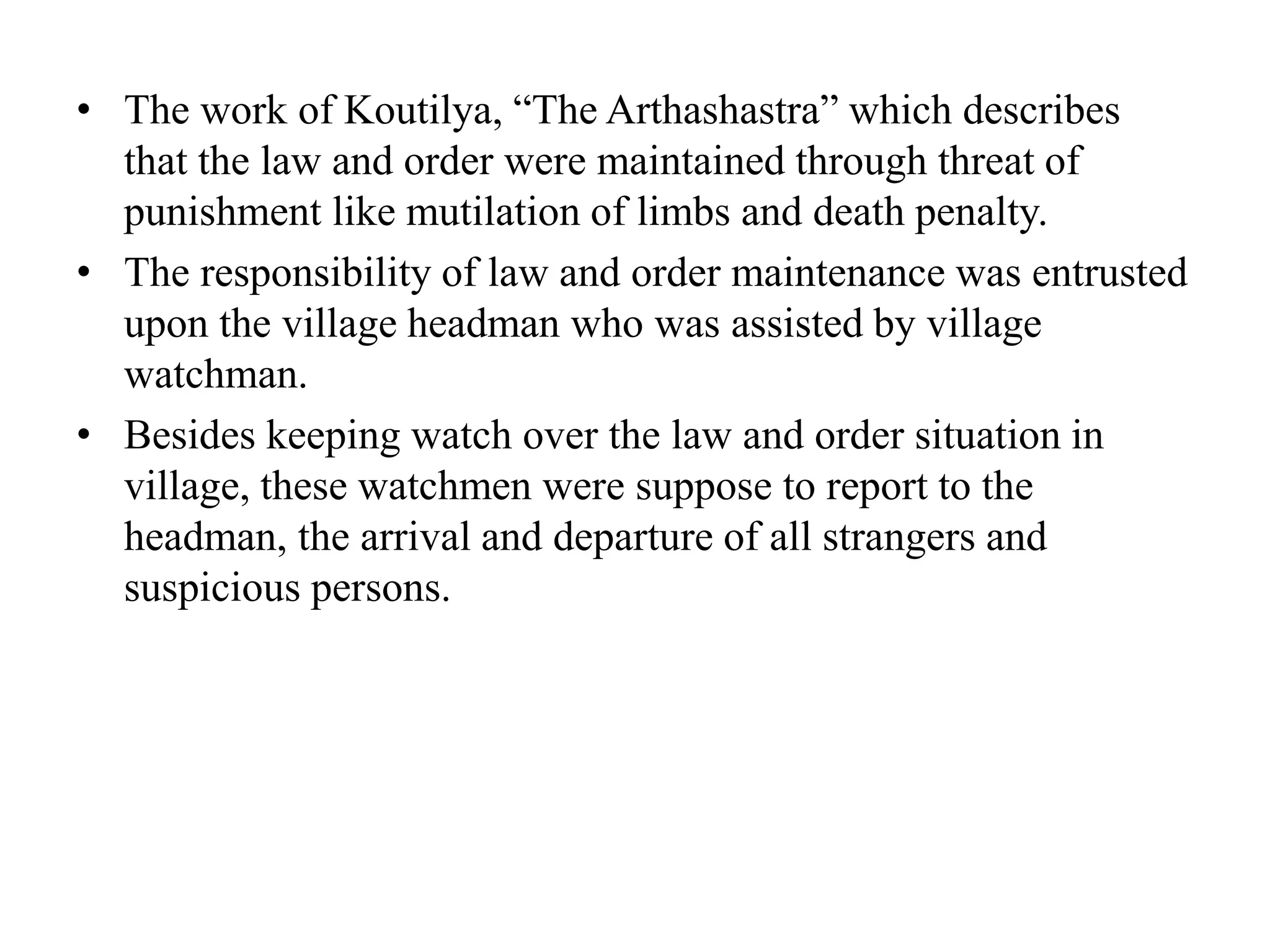 • The work of Koutilya, “The Arthashastra” which describes
that the law and order were maintained through threat of
punishment like mutilation of limbs and death penalty.
• The responsibility of law and order maintenance was entrusted
upon the village headman who was assisted by village
watchman.
• Besides keeping watch over the law and order situation in
village, these watchmen were suppose to report to the
headman, the arrival and departure of all strangers and
suspicious persons.
 