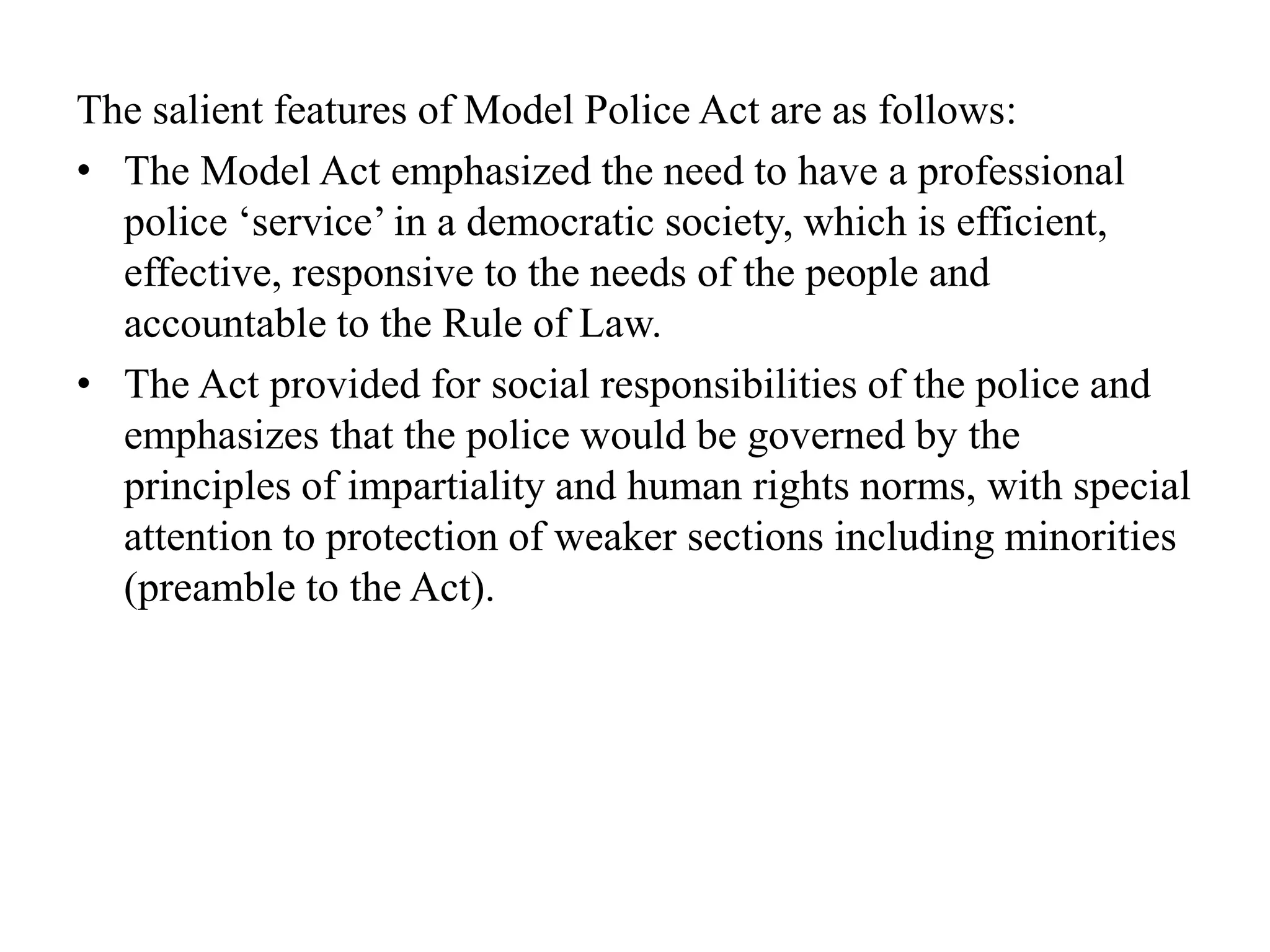 The salient features of Model Police Act are as follows:
• The Model Act emphasized the need to have a professional
police ‘service’ in a democratic society, which is efficient,
effective, responsive to the needs of the people and
accountable to the Rule of Law.
• The Act provided for social responsibilities of the police and
emphasizes that the police would be governed by the
principles of impartiality and human rights norms, with special
attention to protection of weaker sections including minorities
(preamble to the Act).
 
