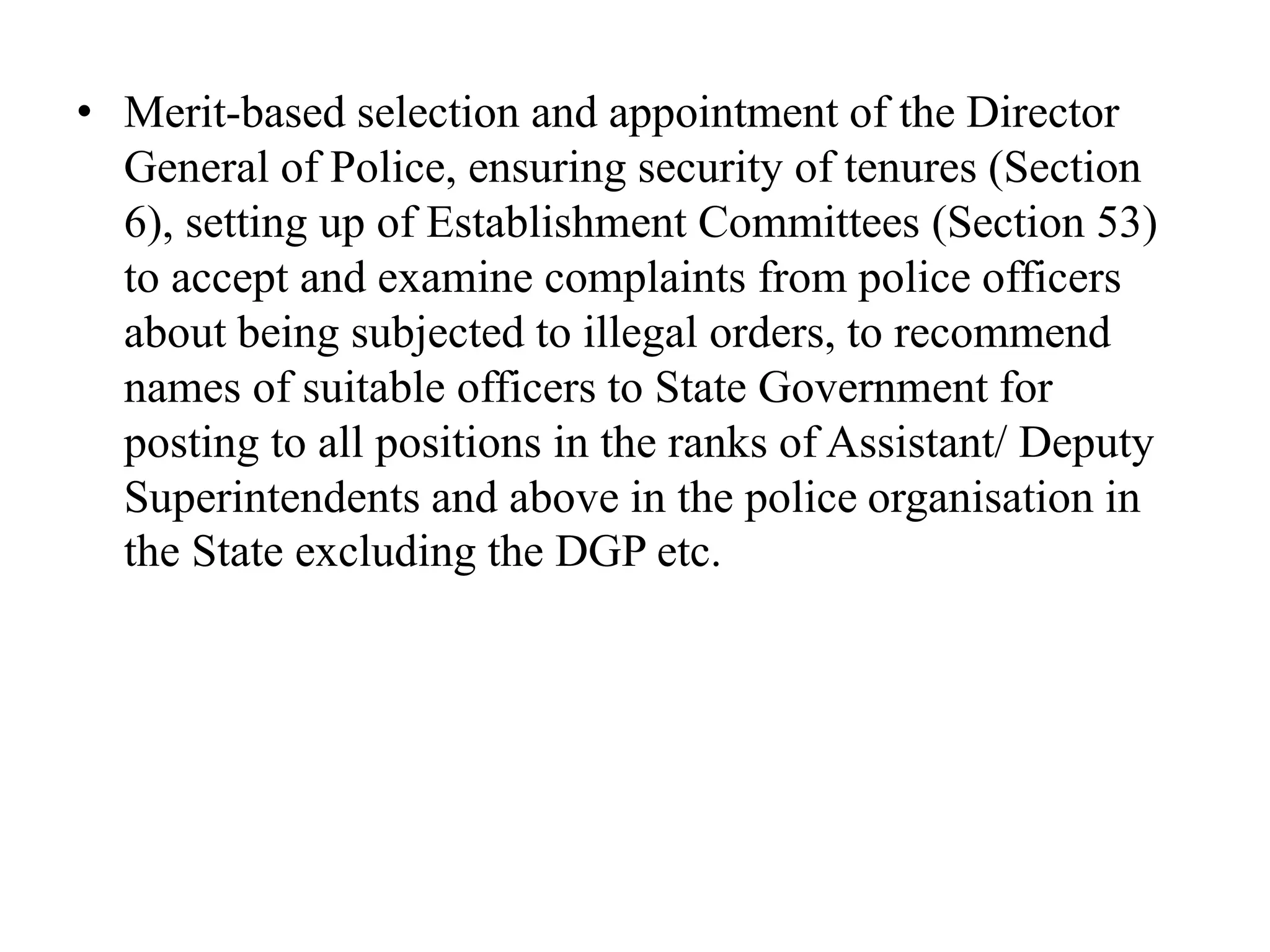• Merit-based selection and appointment of the Director
General of Police, ensuring security of tenures (Section
6), setting up of Establishment Committees (Section 53)
to accept and examine complaints from police officers
about being subjected to illegal orders, to recommend
names of suitable officers to State Government for
posting to all positions in the ranks of Assistant/ Deputy
Superintendents and above in the police organisation in
the State excluding the DGP etc.
 