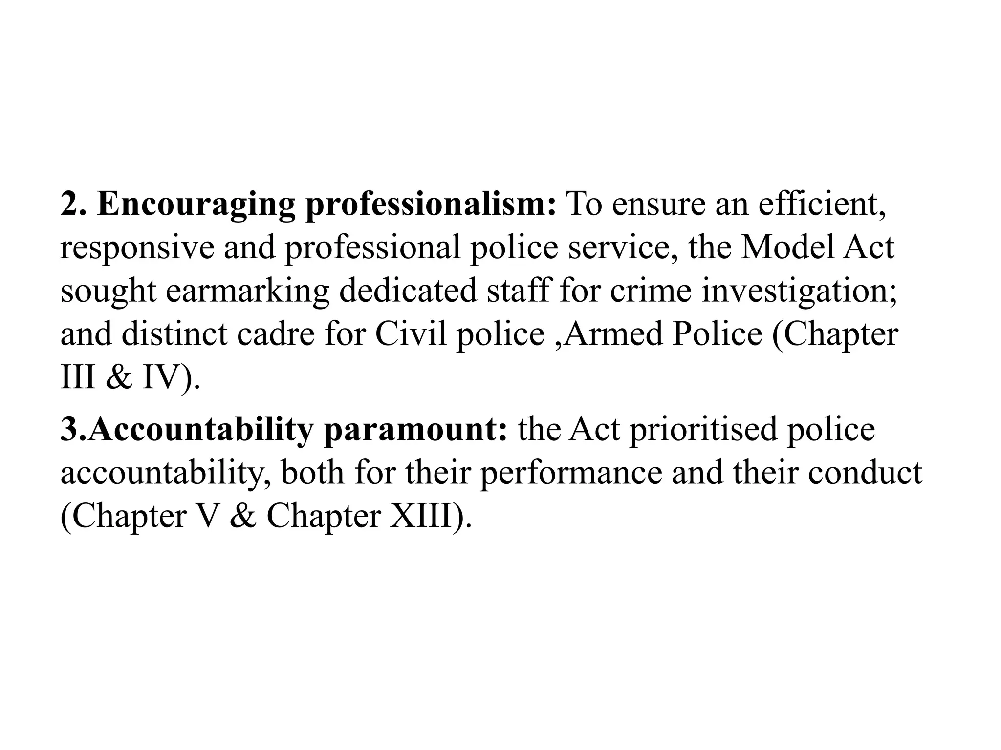 2. Encouraging professionalism: To ensure an efficient,
responsive and professional police service, the Model Act
sought earmarking dedicated staff for crime investigation;
and distinct cadre for Civil police ,Armed Police (Chapter
III & IV).
3.Accountability paramount: the Act prioritised police
accountability, both for their performance and their conduct
(Chapter V & Chapter XIII).
 