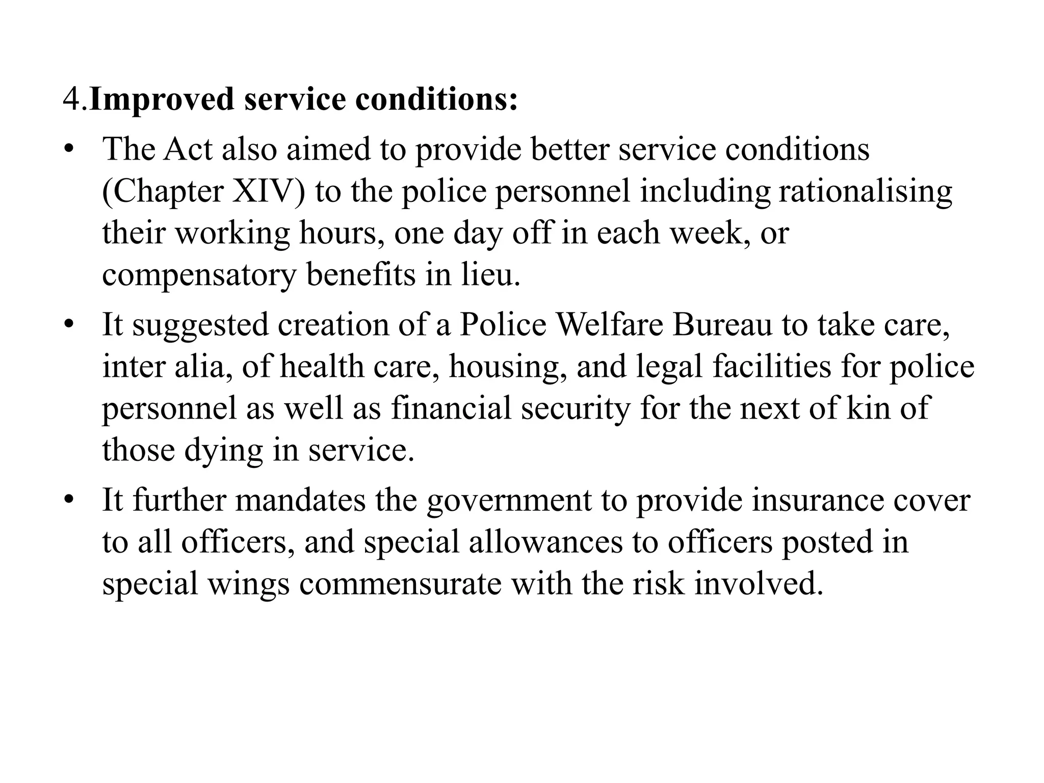 4.Improved service conditions:
• The Act also aimed to provide better service conditions
(Chapter XIV) to the police personnel including rationalising
their working hours, one day off in each week, or
compensatory benefits in lieu.
• It suggested creation of a Police Welfare Bureau to take care,
inter alia, of health care, housing, and legal facilities for police
personnel as well as financial security for the next of kin of
those dying in service.
• It further mandates the government to provide insurance cover
to all officers, and special allowances to officers posted in
special wings commensurate with the risk involved.
 