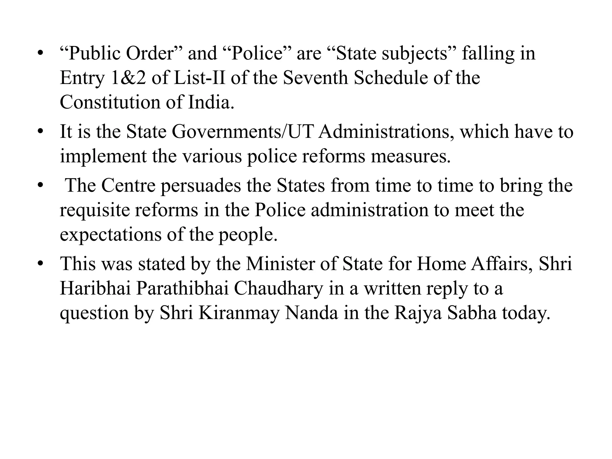 • “Public Order” and “Police” are “State subjects” falling in
Entry 1&2 of List-II of the Seventh Schedule of the
Constitution of India.
• It is the State Governments/UT Administrations, which have to
implement the various police reforms measures.
• The Centre persuades the States from time to time to bring the
requisite reforms in the Police administration to meet the
expectations of the people.
• This was stated by the Minister of State for Home Affairs, Shri
Haribhai Parathibhai Chaudhary in a written reply to a
question by Shri Kiranmay Nanda in the Rajya Sabha today.
 