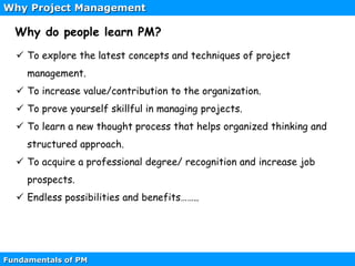 Why Project Management
Fundamentals of PM
 To explore the latest concepts and techniques of project
management.
 To increase value/contribution to the organization.
 To prove yourself skillful in managing projects.
 To learn a new thought process that helps organized thinking and
structured approach.
 To acquire a professional degree/ recognition and increase job
prospects.
 Endless possibilities and benefits……..
Why do people learn PM?
 