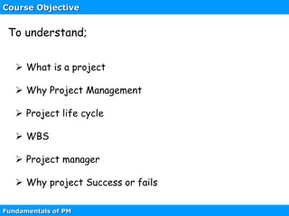 Course Objective
 What is a project
 Why Project Management
 Project life cycle
 WBS
 Project manager
 Why project Success or fails
Fundamentals of PM
To understand;
 