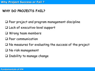 Fundamentals of PM
 Poor project and program management discipline
 Lack of executive-level support
 Wrong team members
 Poor communication
 No measures for evaluating the success of the project
 No risk management
 Inability to manage change
WHY DO PROJECTS FAIL?
Why Project Success or Fail ?
 