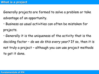 Fundamentals of PM
Generally projects are formed to solve a problem or take
advantage of an opportunity.
• Business as usual activities can often be mistaken for
projects.
• Generally it is the uniqueness of the activity that is the
deciding factor – do we do this every year? If so, then it is
not truly a project – although you can use project methods
to get it done.
What is a project
 